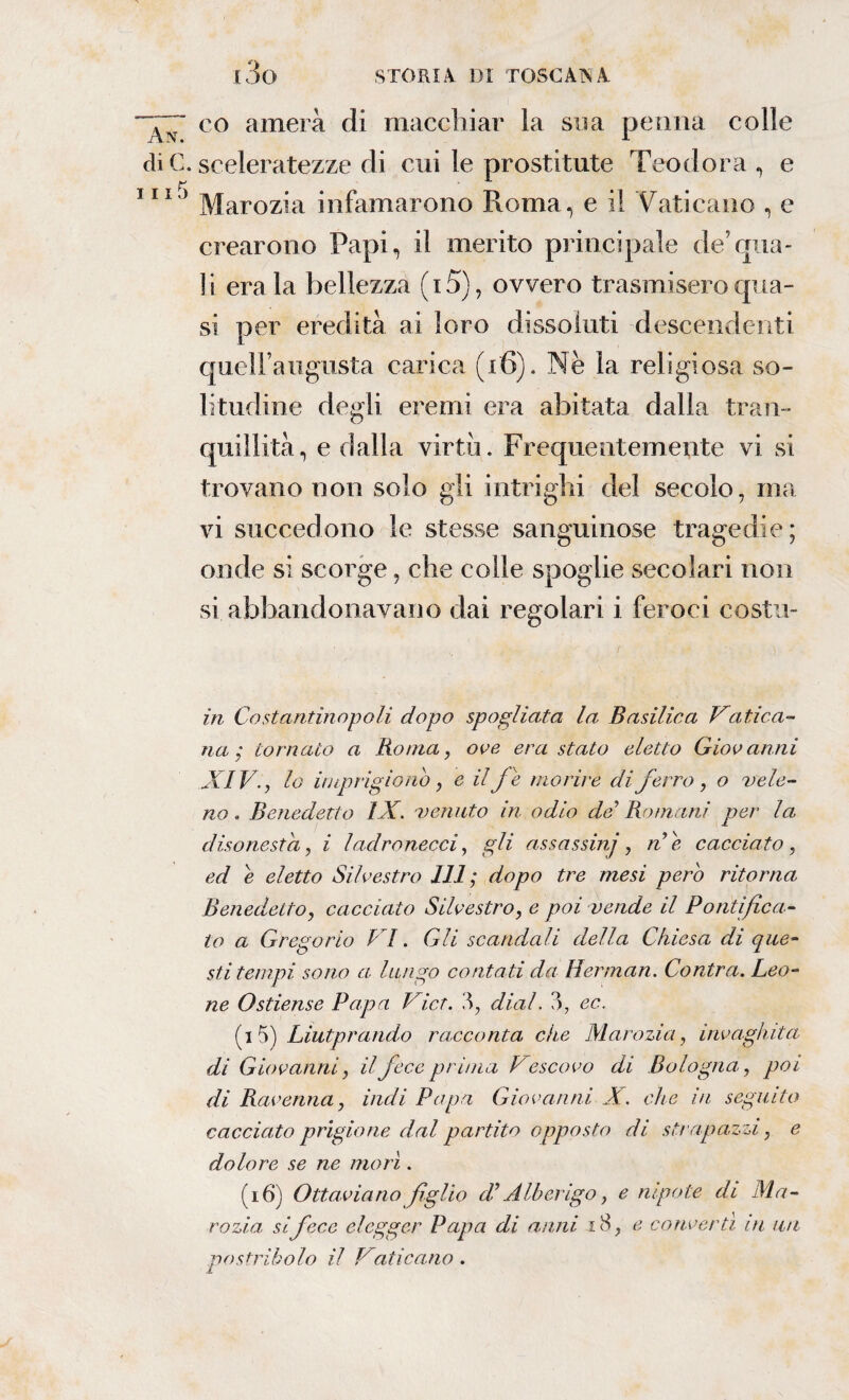 ~~ff co amerà di macchiar la sua penna colle di C. sceleratezze di cui le prostitute Teodora , e 111J Marozia infamarono Roma, e il Vaticano , e crearono Papi, il merito principale de’qua- ] i era la bellezza ( 15), ovvero trasmisero qua¬ si per eredità ai loro dissoluti descendenti quell’augusta carica (16). Nè la religiosa so¬ litudine degli eremi era abitata dalla tran¬ quillità, e dalla virtù. Frequentemente vi si trovano non solo gli intrighi del secolo, ma vi succedono le stesse sanguinose tragedie; onde si scorge, che colle spoglie secolari non si abbandonavano dai regolari i feroci costu- ìn Costantinopoli dopo spogliata la Basilica Hafrica¬ na ; tornato a Roma, ove era stato eletto Giovanni XIV., lo imprigionò, e il fe morire di ferro, o vele¬ no . Benedetto IX. venuto in odio de Romani per la disonesta, i ladronecci, gli assassinj, ne cacciato, ed è eletto Silvestro 111 ; dopo tre mesi però ritorna Benedetto, cacciato Silvestro, e poi vende il Pontifica¬ to a Gregorio 11. Gli scandali della Chiesa di que¬ sti tempi sono a lungo contati da Herman. Cantra. Leo¬ ne Ostiense Papa Vict. diai. ?)7 ec. (i 5) Liutprando racconta che Marozia, invaghita di Giovanni, il fece prima Vescovo di Bologna, poi di Ravenna, indi Papa Giovanni X. che in seguito cacciato prigione dal partito opposto di strapazzi, e dolore se ne morì. (16) Ottaviano figlio di Alberigo, e nipote di Ma¬ rozia, si fece elegger Papa di anni iS, e convertì in un postribolo il Vaticano .