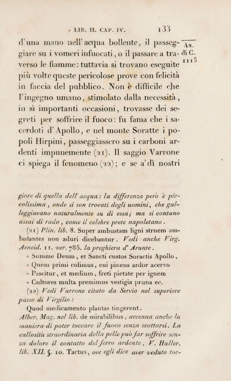 fi’una mano nell’acqua bollente, il passeg- giare su i vomeri infuocati, o il passare a tra- di C. j j j ^ verso le fiamme: tuttavia si trovano eseguite piu volte queste pericolose prove con felicità in faccia del pubblico. Non è difficile cjie l’ingegno umano, stimolato dalla necessità, in si importanti occasioni, trovasse dei se¬ greti per soffrire il fuoco : fu fama che i sa¬ cerdoti d’ Apollo, e nel monte Soratte i po¬ poli Hirpini, passeggiassero su i carboni ar¬ denti impunemente (21). Il saggio Varrone ci spiega il fenomeno (22) ; e se a’di nostri giore di quella dell acqua: la differenza pero è pic¬ colissima , onde si son trovati degli uomini, che gal- leggiavano naturalmente su di essa; ma si contano assai di rado , come il celebre prete napoletano . (21) Plin. lib. 8. Super arnbustam ligni struem am- bnlantes non aduri dicebantur . Vedi anche Virg. Aeneid. 11. ver. 78 5. la preghiera di Arante . « Summe Deum, et Sancti custos Soractis Apollo, « Quem primi colimus, cui pineus ardor acervo « Pascitur, et medium , freti pietate per ignem « Cultores multa premimus vestigia pruna ec. (22) Vedi Varrone citato da Servio nel superiore passo di V irgilio : Quod medicamento plantas tingerent. Alber. Mag. nel lib. de mirabilibus , accenna anche la maniera di poter toccare il fuoco senza scottarsi. La callosità straordinaria della pelle pub far soffrire sen¬ za dolore il contatto del ferro ardente . V. Mailer. lib. XII. io. Tactus, ove egli dice aVer veduto toc-