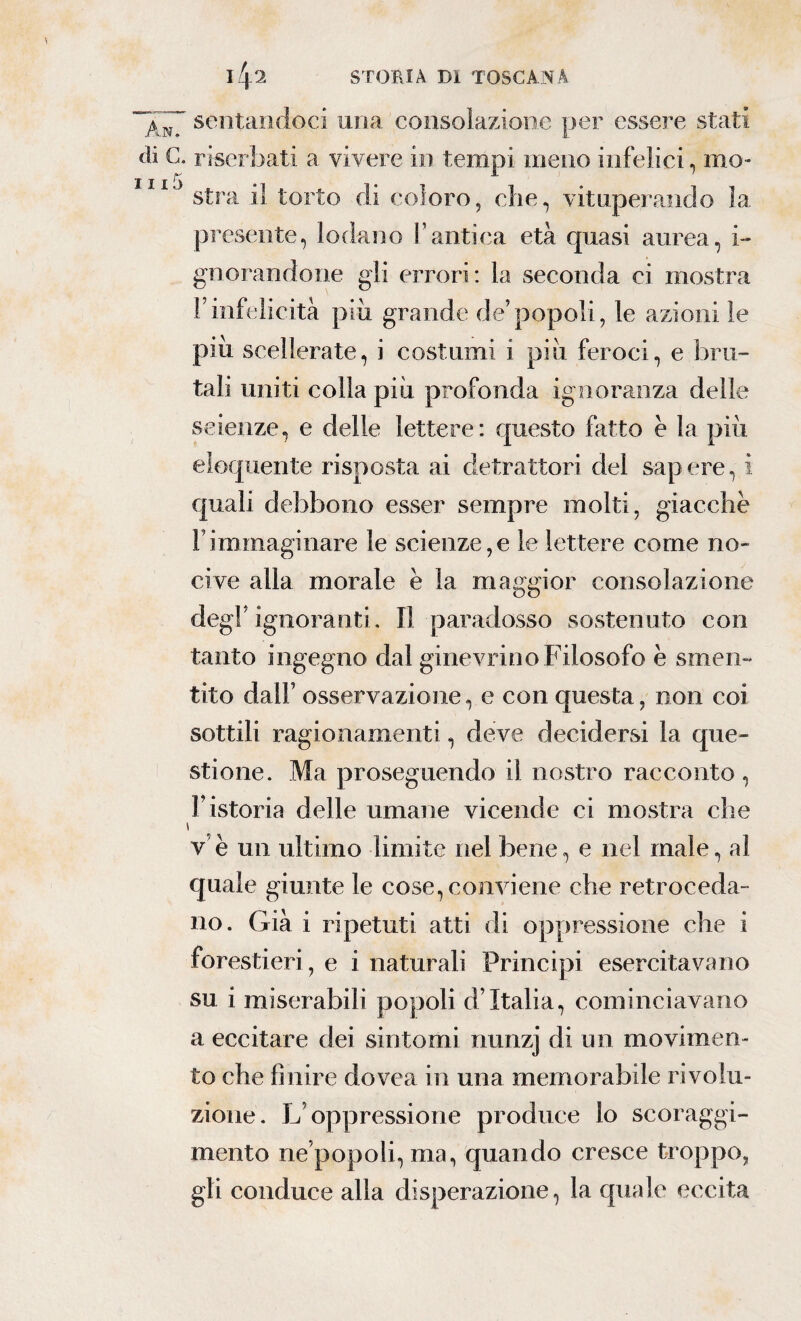 sentandoci una consolazione per essere stati ài C. ri serbati a vivere in tempi meno infelici, ino- Il I ^ ^ stra il torto di coloro, che, vituperando la presente, lodano l'antica età cpiasi aurea, i- gnorandone gli errori: la seconda ci mostra Finfelicità piu grande de’popoli, le azioni le piu scellerate, i costumi i più feroci, e bru¬ tali uniti colla più profonda ignoranza delle scienze, e delle lettere: questo fatto è la più eloquente risposta ai detrattori del sapere, i quali debbono esser sempre molti, giacche l’immaginare le scienze,e le lettere come no¬ cive alla morale è la maggior consolazione degl’ ignoranti. Il paradosso sostenuto con tanto ingegno dal ginevrino Filosofo è smen¬ tito dall’ osservazione, e con questa, non coi sottili ragionamenti, deve decidersi la que¬ stione. Ma proseguendo il nostro racconto , l’istoria delle umane vicende ci mostra che i v e un ultimo limite nel bene, e nel male, al quale giunte le cose, conviene che retroceda¬ no. Già i ripetuti atti di oppressione che i forestieri, e i naturali Principi esercitavano su i miserabili popoli d’Italia, cominciavano a eccitare dei sintomi nunzj di un movimen¬ to che finire dovea in una memorabile rivolu¬ zione. L’oppressione produce lo scoraggi- mento ne’popoli, ma, quando cresce troppo, gli conduce alla disperazione, la quale eccita