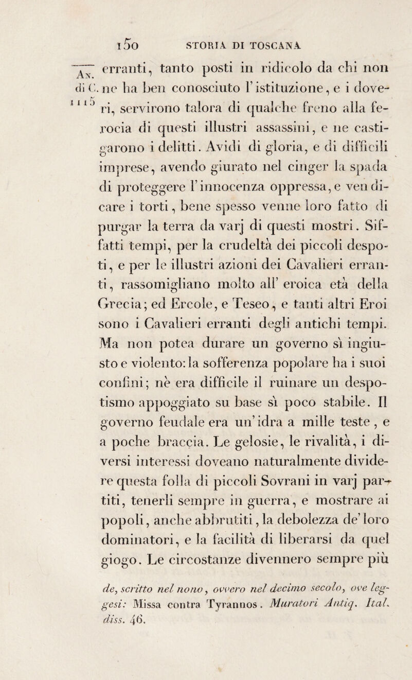 ~~~ erranti, tanto posti in ridicolo da chi non di C. ne ha ben conosciuto Y istituzione, e i dove- 11 ) ri, servirono talora di qualche freno alla fe¬ rocia di questi illustri assassini, e ne casti¬ garono i delitti. Avidi di gloria, e di difficili imprese, avendo giurato nel cinger la spada di proteggere l’innocenza oppressa,e vendi¬ care i torti, bene spesso venne loro fatto di purgar la terra da varj di questi mostri. Sif¬ fatti tempi, per la crudeltà dei piccoli despo¬ ti, e per le illustri azioni dei Cavalieri erran¬ ti, rassomigliano molto all’ eroica età della Grecia; ed Ercole, e Teseo, e tanti altri Eroi sono i Cavalieri erranti degli antichi tempi. Ma non polca durare un governo sì ingiu¬ sto e violento: la sofferenza popolare ha i suoi confini; ne era difficile il minare un despo- tismo appoggiato su base sì poco stabile. Il governo feudale era un’ idra a mille teste , e a poche braccia. Le gelosie, le rivalità, i di¬ versi interessi doveano naturalmente divide¬ re questa folla di piccoli Sovrani in varj par-r titi, tenerli sempre in guerra, e mostrare ai popoli, anche abbrutiti, la debolezza de’ loro dominatori, e la facilità di liberarsi da quel giogo. Le circostanze divennero sempre più de, scritto nel nono, ovvero nel decimo secolo, ove leg¬ ge si: Missa con Ira Tyrannos. Muratori Antiq. Itah diss. 46.