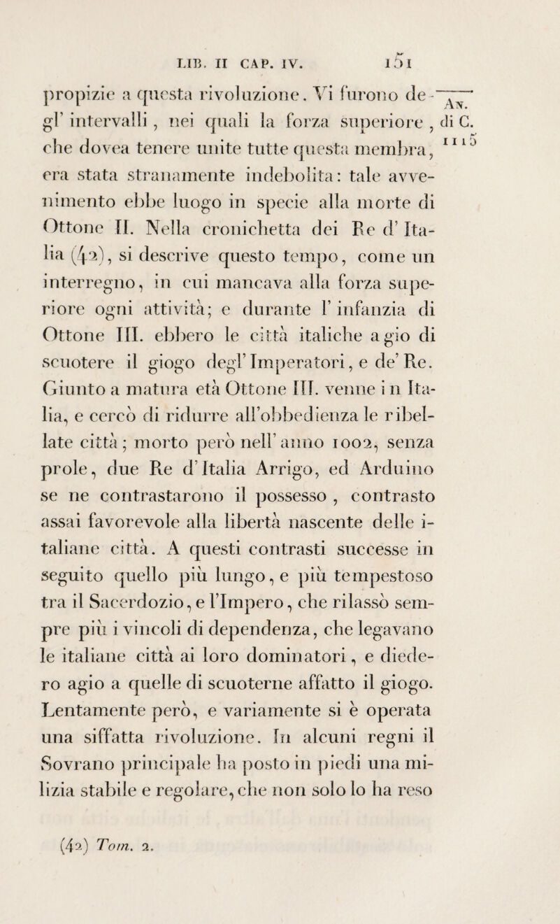 propizie a questa rivoluzione. Vi furono de gl’ intervalli, nei quali la forza superiore , di G. che dovea tenere unite tutte questa membra, 11 U) era stata stranamente indebolita: tale avve¬ nimento ebbe luogo in specie alla morte di Ottone II. Nella cronichetta dei Re d’Ita¬ lia (/p), si descrive questo tempo, come un interregno, in cui mancava alla forza supe¬ riore ogni attività; e durante l’infanzia di Ottone III. ebbero le città italiche agio di scuotere il giogo degl’Imperatori, e de’Re. Giunto a matura età Ottone III. venne i n Ita¬ lia, e cercò di ridurre all’obbedienza le ribel¬ late città; morto però nell’anno 1002, senza prole, due Re d’Italia Arrigo, ed Arduino se ne contrastarono il possesso , contrasto assai favorevole alla libertà nascente delle i- taliane città. A questi contrasti successe in seguito quello più lungo, e più tempestoso tra il Sacerdozio, e l’Impero, che rilassò sem¬ pre più i vincoli di dependenza, che legavano le italiane città ai loro dominatori, e diede¬ ro agio a quelle di scuoterne affatto il giogo. Lentamente però, e variamente si è operata una siffatta rivoluzione. In alcuni regni il Sovrano principale ha posto in piedi una mi¬ lizia stabile e regolare, che non solo lo ha reso (4a) Tom. 2.