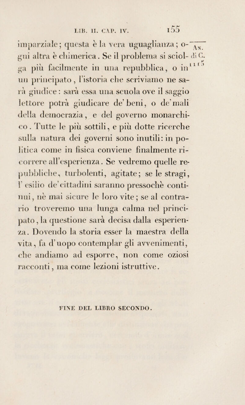 rr i 55 imparziale; questa è la vera uguaglianza; ci¬ gni altra è chimerica. Se il problema si sciol¬ ga più facilmente in una repubblica, o in un principato , l’istoria che scriviamo ne sa¬ ia giudice : sarà essa una scuola ove il saggio lettore potrà giudicare de’beni, o de mali della democrazia , e del governo inonarchi- An. di C. l 11 co. Tutte le più sottili, e più dotte ricerche sulla natura dei governi sono inutili: in po¬ litica come in fisica conviene finalmente ri¬ correre all’esperienza. Se vedremo quelle re¬ pubbliche, turbolenti, agitate; se le stragi, f esilio de’cittadini saranno pressoché conti¬ nui, nè mai sicure le loro vite; se al contra¬ rio troveremo una lunga calma nel princi¬ pato , la questione sarà decisa dalla esperien¬ za. Dovendo la storia esser la maestra della vita, fa d’uopo contemplar gli avvenimenti, che andiamo ad esporre, non come oziosi racconti, ma come lezioni istruttive. FINE DEL LIBRO SECONDO.