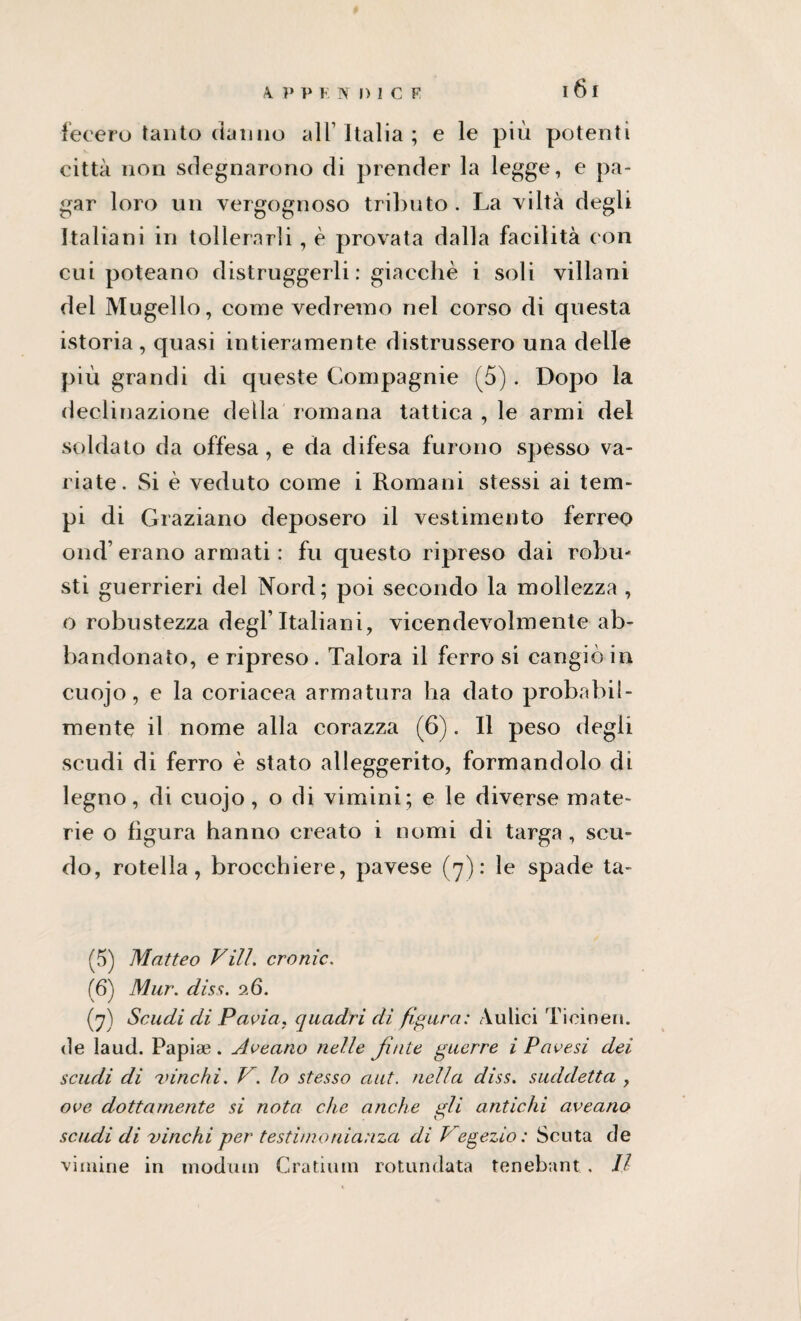 4 P P ENDICE fecero tanto danno all’Italia; e le più potenti città non sdegnarono di prender la legge, e pa¬ gar loro un vergognoso tributo . La viltà degli Italiani in tollerarli, è provata dalla facilità con cui poteano distruggerli : giacché i soli villani del Mugello, come vedremo nel corso di questa istoria , quasi intieramente distrussero una delle più grandi di queste Compagnie (5). Dopo la declinazione della romana tattica , le armi del soldato da offesa, e da difesa furono spesso va¬ riate. Si è veduto come i Romani stessi ai tem¬ pi di Graziano deposero il vestimento ferreo ond’erano armati: fu questo ripreso dai robu* sti guerrieri del Nord; poi secondo la mollezza , o robustezza degl’italiani, vicendevolmente ab¬ bandonato, e ripreso . Talora il ferro si cangiò in cuojo, e la coriacea armatura ha dato probabil¬ mente il nome alla corazza (6). Il peso degli scudi di ferro è stato alleggerito, formandolo di legno, di cuojo, o di vimini; e le diverse mate¬ rie o figura hanno creato i nomi di targa , scu¬ do, rotella, brocchiere, pavese (7): le spade ta- (5) Matteo Vili. cronic. (6) Mur. diss. 26. (7) Scaldi di Pavia, quadri di figura: Aulici Ticinen. de laud. Papiae. Aveano nelle finte guerre i Pavesi dei scudi di vinchi. V. lo stesso ciuf. nella diss. suddetta , ove dottamente si nota che anche gli antichi aveano scudi di vinchi per testimonianza di Vegezio : Scuta de vimine in modiun Gradimi rotondata tenebant . Il