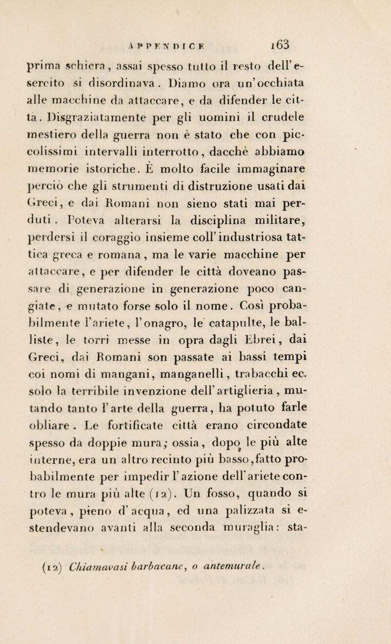 prima schiera, assai spesso tutto il resto dell’e¬ sercito si disordinava. Diamo ora un’occhiata alle macchine da attaccare, e da difender le cit¬ ta. Disgraziatamente per gli uomini il crudele mestiero della guerra non è stato che con pic¬ colissimi intervalli interrotto, dacché abbiamo memorie istoriche. È molto facile immaginare perciò che gli strumenti di distruzione usati dai Greci, e dai Romani non sieno stati mai per¬ duti . Poteva alterarsi la disciplina militare, perdersi il coraggio insieme coll’industriosa tat¬ tica greca e romana, ma le varie macchine per attaccare, e per difender le città doveano pas¬ sare di generazione in generazione poco can¬ giate, e mutato forse solo il nome. Così proba¬ bilmente l’ariete, l’onagro, le catapulte, le bai- liste, le torri messe in opra dagli Ebrei, dai Greci, dai Romani son passate ai bassi tempi coi nomi di mangani, manganelli, trabacchi ec. solo la terribile invenzione dell’artiglieria, mu¬ tando tanto l’arte della guerra, ha potuto farle obliare„ Le fortificate città erano circondate spesso da doppie mura; ossia, dopo le più alte interne, era un altro recinto più basso,fatto pro¬ babilmente per impedir F azione dell’ariete con¬ tro le mura più alte (12). Un fosso, quando si poteva, pieno d’acqua, ed una palizzata si e- stendevano avanti alla seconda muraglia: sta- {12) Chiamatasi barbacane, o antemurale.