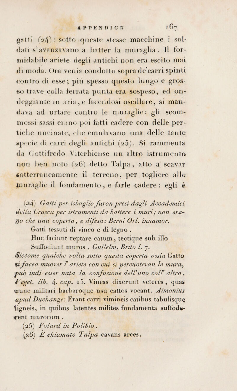 APPENnrci: gatti (ol\) : sotto queste stesse macchine i sol¬ dati s’avanzavano a batter la muraglia. Il for¬ midabile ariete degli antichi non era escito mai di moda. Ora venia condotto sopra de carri spinti contro di esse; più spesso questo lungo e gros¬ so trave colla ferrata punta era sospeso, ed on¬ deggiante in aria, e facendosi oscillare, si man¬ dava ad urtare contro le muraglie: gli scom¬ mossi sassi erano poi fatti cadere con delle per¬ tiche uncinate, che emulavano una delle tante specie di carri degli antichi (a5). Si rammenta da Oottifredo Viterbiense un altro istrumento non ben noto (26) detto Talpa, atto a scavar sotterraneamente il terreno, per togliere alle muraglie il fondamento, e farle cadere : egli è (M) Gatti per isb aglio furori presi dagli Accademici della Crusca per istrumenti da battere i muri; non era- jio che una coperta, e difesa: Beimi Ori. innamor. Gatti tessuti di vinco e di legno . Huc faciunt reptare catum, tectique sub ilio Suffodiunt muros . Guilelm. Brito l. rj. Siccome qualche volta sotto questa coperta ossia Gatto ùfacea muover V ariete con cui si percuotevan le mura, pub indi esser nata la confusione delVuno coIV altro . Feget. lib. 4- cap. i5. Vineas dixerunt veteres , quas iDunc militari barbaroque usu cattos vocant. Aimonius apud Duchange: Erant carri vimineis catibus tabulisque ligneis, in quibus latentes milites fun(lamenta suffode- ìfent muroruni . (2 5) Folcud in Polibio . \ (a6) E chiamato Talpa cavans arces.