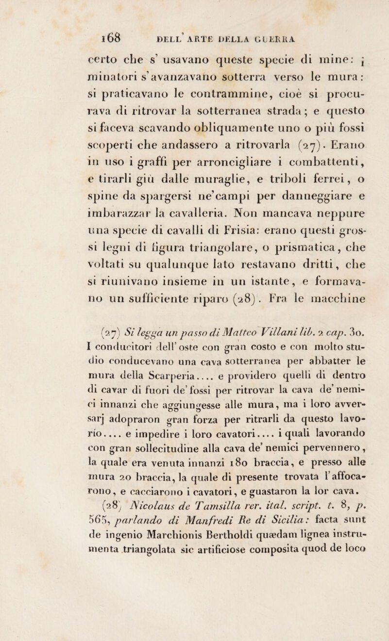 certo che s usavano queste specie eli mine: * minatori s avanzavano sotterra verso le mura : si praticavano le contrammine, cioè si procu¬ rava di ritrovar la sotterranea strada ; e questo si faceva scavando obliquamente uno o più fossi scoperti che andassero a ritrovarla (27). Erano in uso i graffi per arroncigìiare i combattenti, e tirarli giù dalle muraglie, e triboli ferrei, o spine da spargersi ne’campi per danneggiare e imbarazzar la cavalleria. Non mancava neppure una specie di cavalli di Frisia: erano questi gros¬ si legni di figura triangolare, o prismatica, che voltati su qualunque lato restavano dritti, che si riunivano insieme in un istante, e formava¬ no un sufficiente riparo (28). Era le macchine (27) Si legga un passo di Matteo Villani lib. 2 cap. 3o. I corni nei tori dell’oste con gran costo e con molto stu¬ dio conducevano una cava sotterranea per abbatter le mura delia Scarperia.... e providero quelli di dentro di cavar di fuori de’ fossi per ritrovar la cava de’ nemi¬ ci innanzi che aggiungesse alle mura, ma i loro avver¬ sar]’ adopraron gran forza per ritrarli da questo lavo¬ rio.... e impedire i loro cavatori.... i quali lavorando con gran sollecitudine alla cava de’ nemici pervennero, la quale era venuta innanzi 180 braccia, e presso alle mura 20 bracciata quale di presente trovata Yaffoca¬ rono, e cacciarono i cavatori, e guastaron la lor cava. (28^ Nicolaus de Tamsilla rer. ital. script, t. 8, p, 565, parlando di Manfredi Re di Sicilia: facta sunt de ingenio Marehionis Bertholdi queedam lignea instru¬ menta triangolata sic artificiose composita quod de loco