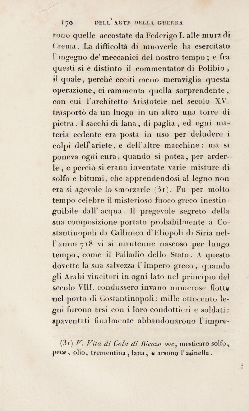 remo quelle accostate da Federigo I. alle mura di Crema. La difficoltà di muoverle ha esercitato r ingegno de’meccanici del nostro tempo; e fra questi si è distinto il commontatoi* di Polibio , il quale, perchè ecciti meno meraviglia questa operazione, ci rammenta quella sorprendente, con cui Farchitetto Aristotele nel secolo XV. trasportò da un luogo in un altro una torre di pietra. 1 sacelli di lana, di paglia , ed ogni ma¬ teria cedente era posta in uso per deludere i colpi deir ariete, e dell altre macchine: ma si poneva ogni cura, quando si potea, per arder¬ le , e perciò si erano inventate varie misture di solfo e bitumi, che apprendendosi al legno non era sì agevole lo smorzarle (3i). Fu per molto tempo celebre il misterioso fuoco greco inestin¬ guibile dall’ acqua. Il pregevole segreto della sua composizione portato probabilmente a Co¬ stantinopoli da Callinico d’Eliopoli di Siria nei- ranno 718 vi si mantenne nascoso per lungo tempo, come il Palladio dello Stato. A questo dovette la sua salvezza l’Impero greco, quando gli Arabi vincitori in ogni lato nel principio del secolo Vili, condussero invano numerose flotte nel porto di Costantinopoli: mille ottocento le¬ gni furono arsi con i loro condottieri e soldati : spaventati finalmente abbandonarono l’impre- (31) V. Vita di Cola di Rienzo ove, mesticaro solfo, pece, olio, trementina, lana, e arsono l’asinelìa.