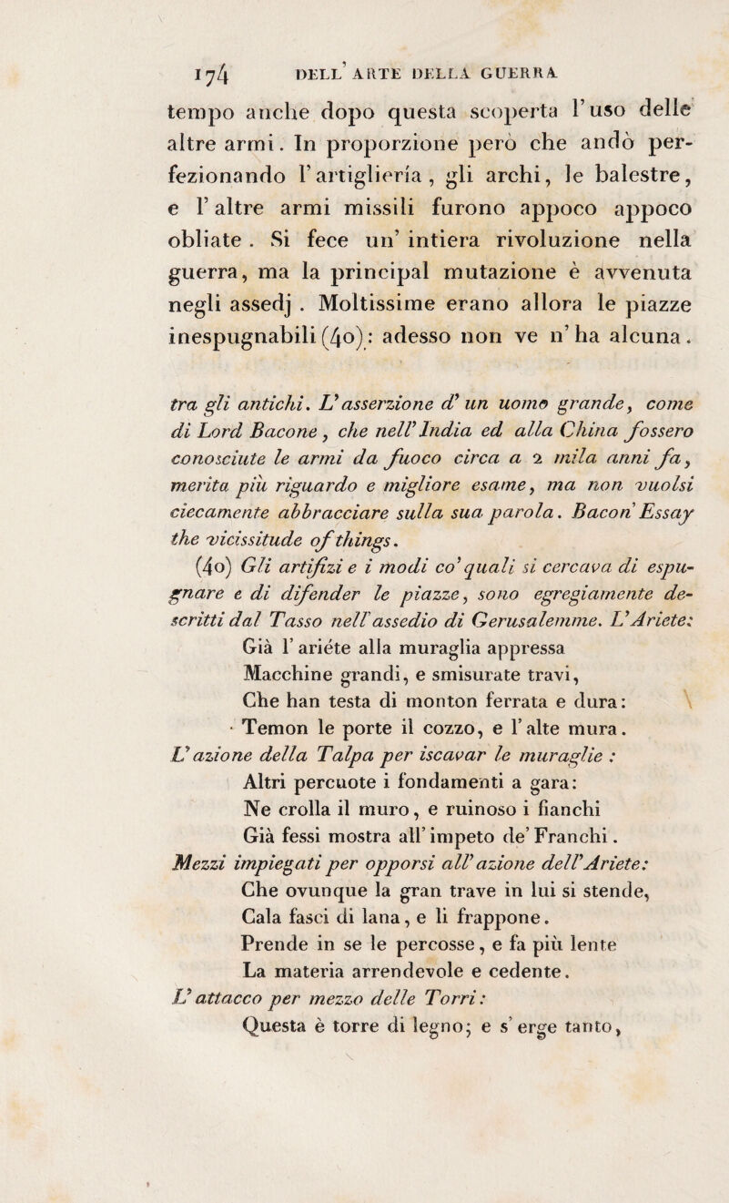 tempo anche dopo questa scoperta l’uso delle altre armi. In proporzione però che andò per¬ fezionando l’artiglieria, gli archi, le balestre, e F altre armi missili furono appoco appoco obliate . Si fece un’ intiera rivoluzione nella guerra, ma la principal mutazione è avvenuta negli assedj . Moltissime erano allora le piazze inespugnabili(4o): adesso non ve n’ha alcuna. tra gli antichi. Vasserzione cC un uomo grande> come di Lord Bacone , che nelVIndia ed alla China fossero conosciute le armi da fuoco circa a 2 mila anni fa y merita piu riguardo e migliore esame, ma non vuoisi ciecamente abbracciare sulla sua parola. Bacon Essay thè vicissitude ofthings. (4o) Gli artifizi e i modi co'quali si cercava di espu¬ gnare e di difender le piazze, sono egregiamente de¬ scritti dal Tasso nell'assedio di Gerusalemme. LiAriete; Già F ariete alla muraglia appressa Macchine grandi, e smisurate travi, Che han testa di monton ferrata e dura : ■ Temon le porte il cozzo, e l alte mura. V azione della Talpa per iscavar le muraglie : Altri percuote i fondamenti a gara: Ne crolla il muro, e ruinoso i fianchi Già fessi mostra all’ impeto de’ Franchi. Mezzi impiegati per opporsi alV azione delVAriete: Che ovunque la gran trave in lui si stende, Cala fasci di lana, e li frappone. Prende in se le percosse, e fa più lente La materia arrendevole e cedente. ÌJ attacco per mezzo delle Torri : Questa è torre di legno; e s’ erge tanto,