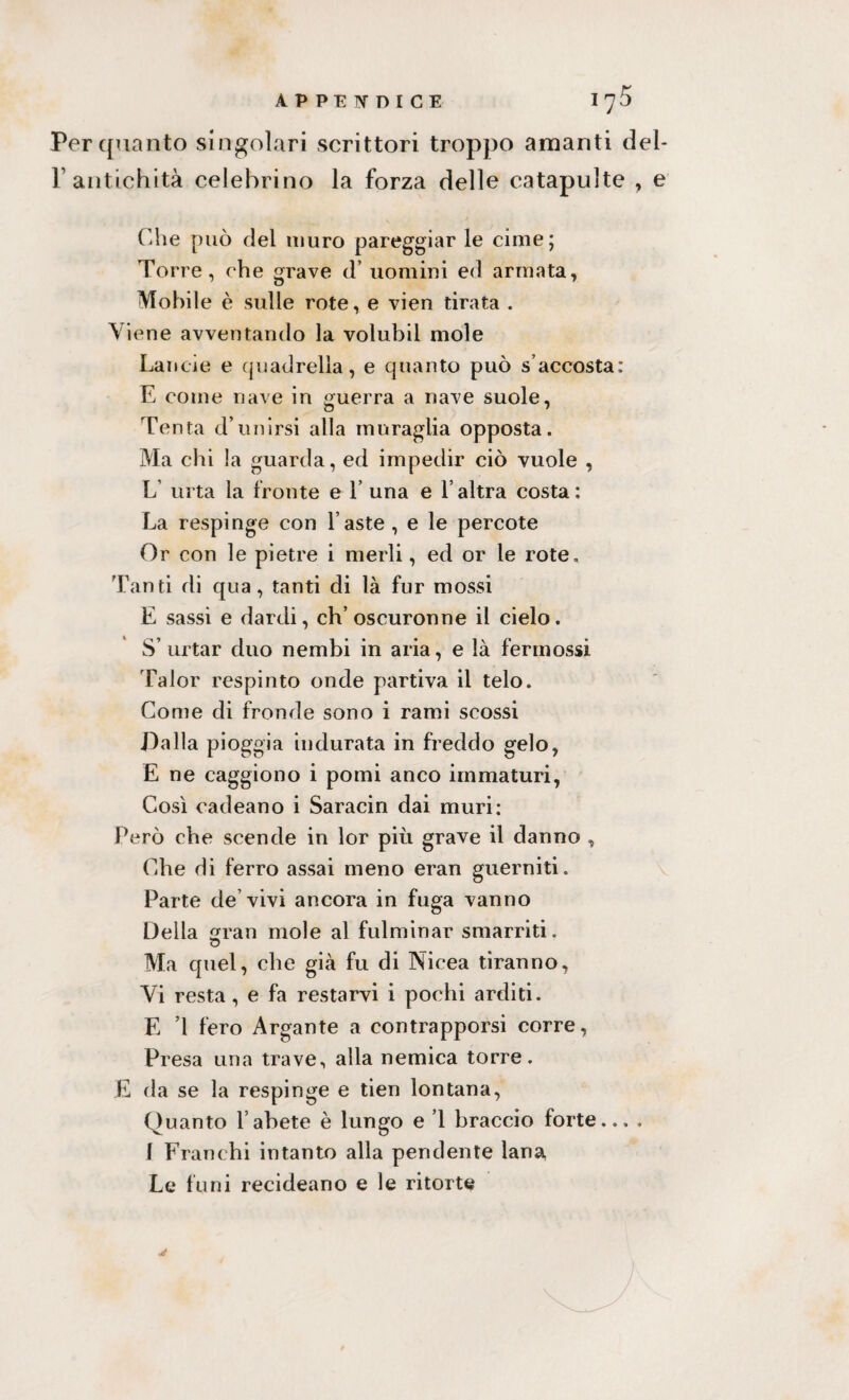 Per quanto singolari scrittori troppo amanti del- P antichità celebrino la forza delle catapulte , e Che può del muro pareggiar le cime; Torre, che grave d uomini ed armata, Mobile è sulle rote, e vien tirata . Viene avventando la volubil mole Lande e quadretta, e quanto può s’accosta; E come nave in guerra a nave suole, Tenta d’unirsi alla muraglia opposta. Ma chi la guarda, ed impedir ciò vuole , L urta la fronte et’ una e l’altra costa: La respinge con faste , e le percote Or con le pietre i merli, ed or le rote. Tanti di qua, tanti di là fur mossi E sassi e dardi, ch’oscuronne il cielo. S’ urtar duo nembi in aria, e là fermossi Talor respinto onde partiva il telo. Come di fronde sono i rami scossi Dalla pioggia indurata in freddo gelo, E ne caggiono i pomi anco immaturi, Così cadeano i Saracin dai muri: Però che scende in lor più grave il danno , Che di ferro assai meno eran guerniti. Parte de vivi ancora in fuga vanno Della sran mole al fulminar smarriti. o Ma quel, che già fu di Nicea tiranno, Vi resta, e fa restarvi i pochi arditi. E ’l fero Argante a contrapporsi corre, Presa una trave, alla nemica torre. E da se la respinge e tien lontana, Quanto l’abete è lungo e ’l braccio forte... , I Franchi intanto alla pendente lana Le funi reci dea no e le ritorte jf