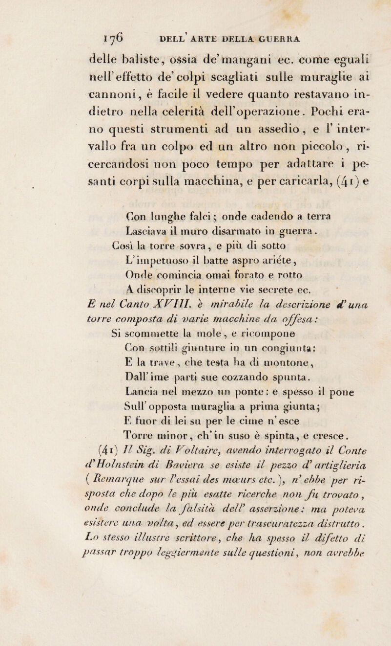 delie baliste, ossia de’mangani ec. come eguali nell’effetto de’colpi scagliati sulle muraglie ai cannoni, è facile il vedere quanto restavano in¬ dietro nella celerità dell’operazione. Pochi era¬ no questi strumenti ad un assedio , e 1’ inter» vallo fra un colpo ed un altro non piccolo , ri¬ cercandosi non poco tempo per adattare i pe¬ santi corpi sulla macchina, e per caricarla, (40 e Con lunghe falci; onde cadendo a terra Lasciava il muro disarmato in guerra. Così la torre sovra, e più di sotto Limpetuoso il batte aspro ariete, Onde comincia ornai forato e rotto A. discoprir le interne vie secrete ec. E nel Canto XVIII. e mirabile la descrizione d* una torre composta di varie macchine da offesa: Si scommette la mole, e ricompone Con sottili giunture in un congiunta: E la trave, che testa ha di montone, Dall’ime parti sue cozzando spunta. Lancia nel mezzo un ponte: e spesso il pone Sull’opposta muraglia a prima giunta; E fuor di lei su per le cime n’esce Torre minor, eh’in suso è spinta, e cresce. (4i) Il Sig. di Voltaire, avendo interrogato il Conte d’Holnstein di Baviera se esiste il pezzo d* artiglieria ( Remarque sur Vessai des mceurs etc. ), n ebbe per ri¬ sposta che dopo le piu esatte ricerche non fu trovato, onde conclude la falsità dell* asserzione : ma poteva esistere una volta, ed essere per trascuratezza distrutto. Lo stesso illustre scrittore, che ha spesso il difetto di passar troppo leggiermente sulle questioni, non avrebbe