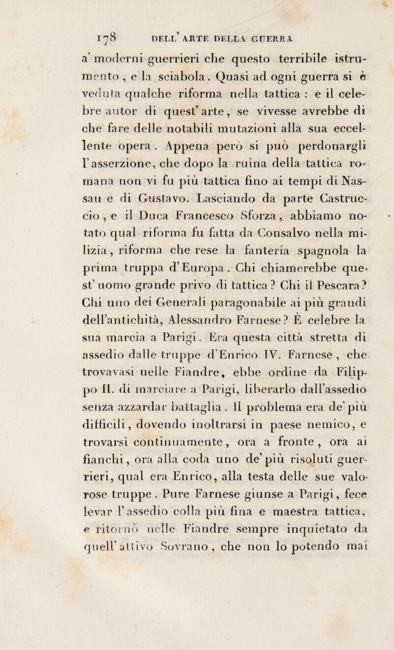 a' moderni guerrieri che questo terribile istru- mento , e la sciabola. Quasi ad ogni guerra si è veduta qualche riforma nella tattica : e il cele- bre autor di quest’ arte, se vivesse avrebbe di che fare delle notabili mutazioni alia sua eccel¬ lente opera . Appena però si può perdonargli Fasserzione, che dopo la ruma della tattica ro¬ mana non vi fu più tattica fino ai tempi di Nas¬ sau e di Gustavo. Lasciando da parte Castrile- ciò , e il Duca Francesco Sforza, abbiamo no¬ tato qual riforma fu fatta da Consaivo nella mi¬ lizia , riforma che rese la fanteria spagnola la prima truppa d’Europa. Chi chiamerebbe que¬ st’ uomo grande privo di tattica ? Chi il Pescara? Chi uno dei Generali paragonabile ai più grandi dell’antichità, Alessandro Farnese? È celebre la sua marcia a Parigi. Era questa città stretta di assedio dalle truppe d’Enrico IV. Farnese , che trova vasi nelle Fiandre, ebbe ordine da Filip¬ po II. di marciare a Parigi, liberarlo dall’assedio senza azzardar battaglia. Il problema era de’più diffìcili, dovendo inoltrarsi in paese nemico, e trovarsi continuamente, ora a fronte, ora ai fianchi, ora alla coda uno de’più risoluti guer¬ rieri, qual era Enrico, alla testa delle sue valo¬ rose truppe . Pure Farnese giunse a Parigi, fece levar l’assedio colla più fina e maestra tattica, e ritornò nelle Fiandre sempre inquietato da queir attivo Sovrano, che non lo potendo mai