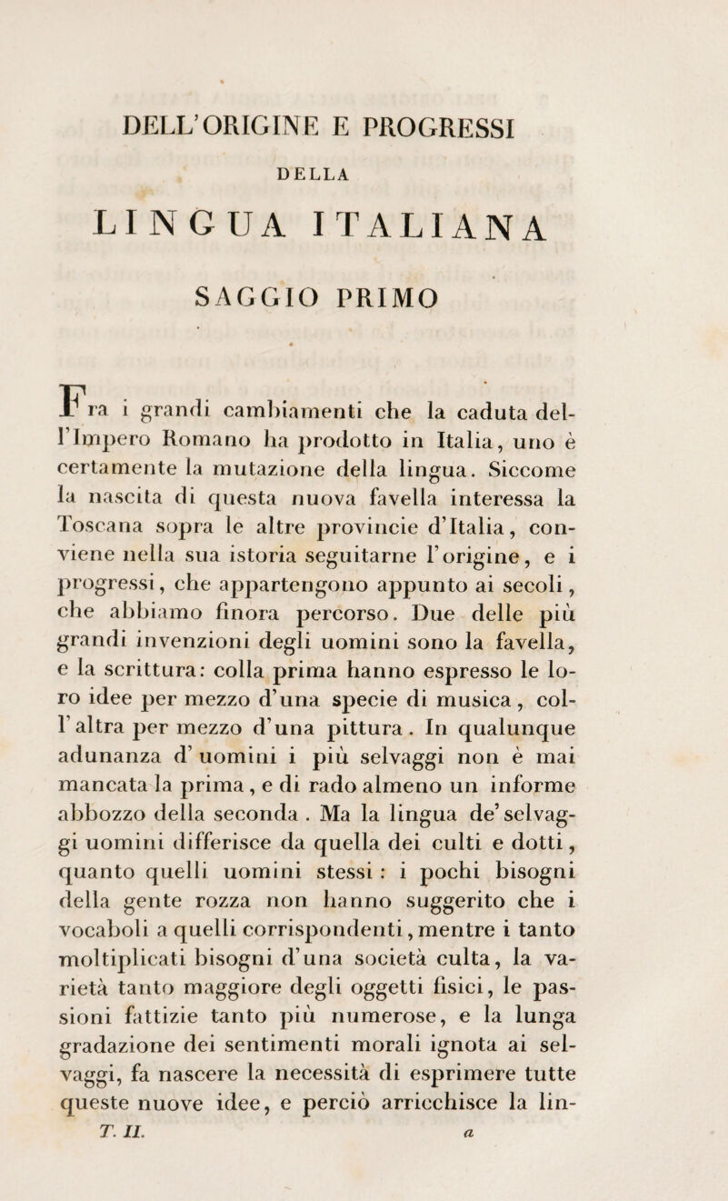 DELL’ORIGINE E PROGRESSI DELLA LINGUA ITALIANA SAGGIO PRIMO Fra i grandi cambiamenti che la caduta del- l’Impero Romano ha prodotto in Italia, uno è certamente la mutazione delia lingua. Siccome la nascita di questa nuova favella interessa la Toscana sopra le altre provincie d’Italia, con¬ viene nella sua istoria seguitarne l’origine, e i progressi, che appartengono appunto ai secoli, che abbiamo finora percorso. Due delle più grandi invenzioni degli uomini sono la favella, e la scrittura: colla prima hanno espresso le lo¬ ro idee per mezzo d’una specie di musica, col- Taltra per mezzo d’una pittura. In qualunque adunanza d’ uomini i più selvaggi non è mai mancata la prima , e di rado almeno un informe abbozzo della seconda . Ma la lingua de’ selvag¬ gi uomini differisce da quella dei culti e dotti, quanto quelli uomini stessi : i pochi bisogni della gente rozza non hanno suggerito che i vocaboli a quelli corrispondenti, mentre i tanto moltiplicati bisogni d’una società culta, la va¬ rietà tanto maggiore degli oggetti fisici, le pas¬ sioni fattizie tanto più numerose, e la lunga gradazione dei sentimenti morali ignota ai sel¬ vaggi, fa nascere la necessità di esprimere tutte queste nuove idee, e perciò arricchisce la Un¬ ir. IL a