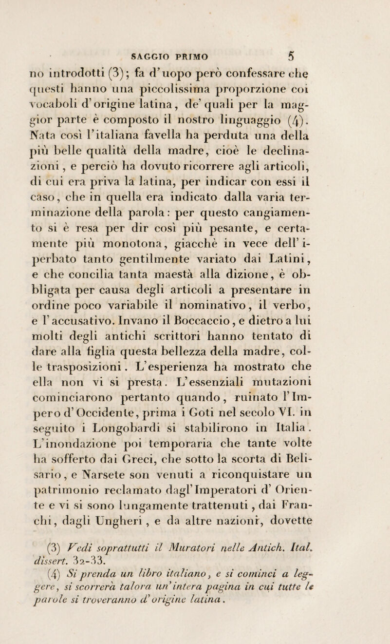 no introdotti (3); fa d’uopo però confessare che questi hanno una piccolissima proporzione coi vocaboli d’origine latina, de’quali per la mag¬ gior parte è composto il nostro linguaggio (4). Nata così l’italiana favella ha perduta una della più belle qualità della madre, cioè le declina¬ zioni , e perciò ha dovuto ricorrere agli articoli, di cui era priva la latina, per indicar con essi il caso, che in quella era indicato dalla varia ter¬ minazione della parola : per questo cangiamen¬ to si è resa per dir così più pesante, e certa¬ mente più monotona, giacche in vece dell’i- perbato tanto gentilmente variato dai Latini, e che concilia tanta maestà alla dizione, è ob¬ bligata per causa degli articoli a presentare in ordine poco variabile il nominativo, il verbo, e l’accusativo. Invano il Boccaccio, e dietro a lui molti degli antichi scrittori hanno tentato di dare alla figlia questa bellezza della madre, col¬ le trasposizioni. L’esperienza ha mostrato che ella non vi si presta. L’essenziali mutazioni cominciarono pertanto quando, minato l’Im¬ pero d’Occidente, prima i Goti nel secolo VI. in seguito i Longobardi si stabilirono in Italia. L’inondazione poi temporaria che tante volte ha sofferto dai Greci, che sotto la scorta di Beli¬ sario , e Narsete son venuti a riconquistare un patrimonio reclamato dagl’imperatori d’ Orien¬ te e vi si sono lungamente trattenuti, dai Fran¬ chi, dagli Ungheri, e da altre nazioni, dovette (3) Vedì sopraffatti il Muratori nelle Antich. ItaL disse rt. 32-33. (4) Si prenda un libro italiano, e si cominci a leg¬ gere , si scorrerà talora, un intera pagina in cui tutte le paiole si troveranno di origine latina.