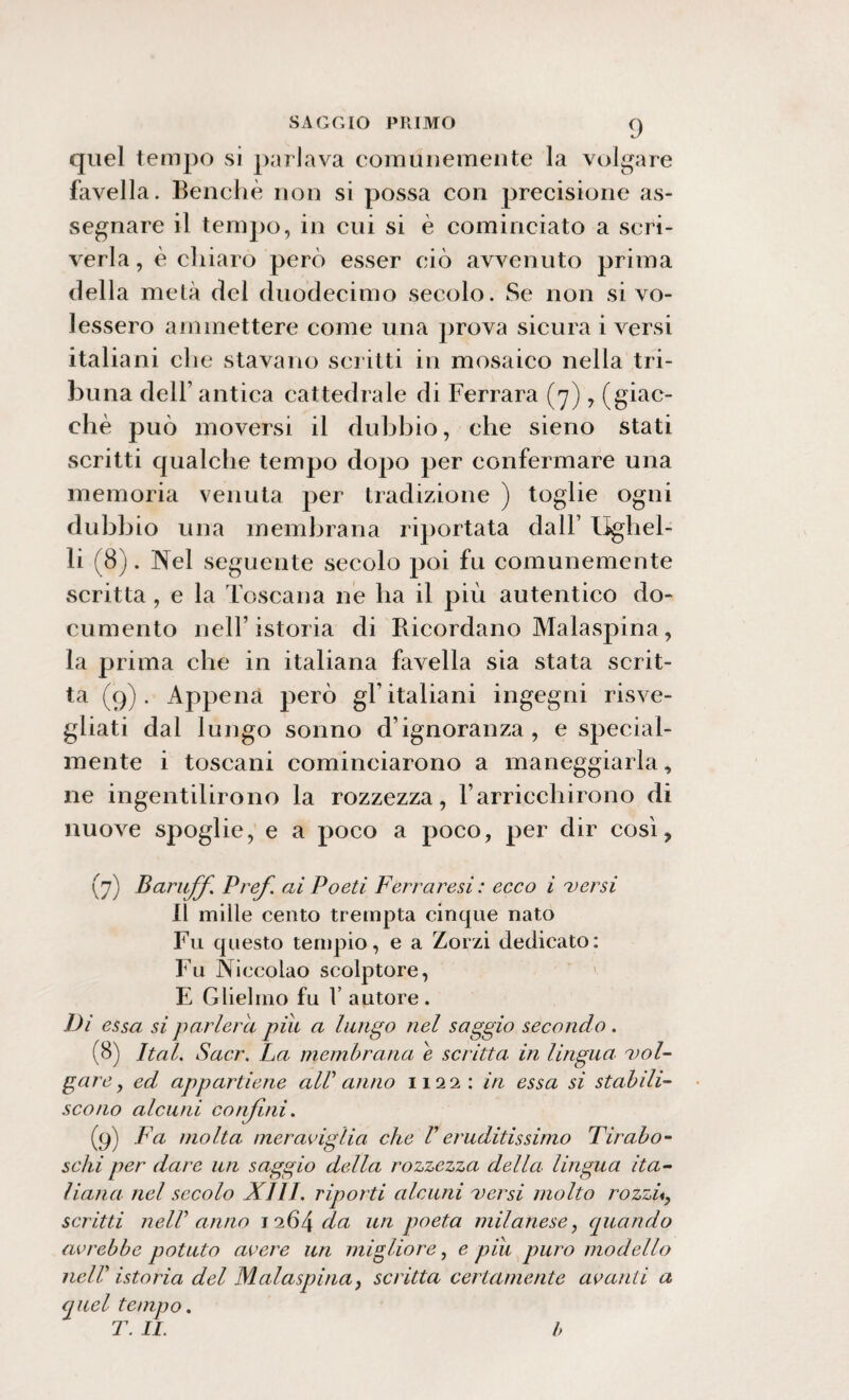 quel tempo si parlava comunemente la volgare favella. Benché non si possa con precisione as¬ segnare il tempo, in cui si è cominciato a scri¬ verla , è chiaro però esser ciò avvenuto prima della metà del duodecimo secolo. Se non si vo¬ lessero ammettere come una prova sicura i versi italia ni che stavano scritti in mosaico nella tri¬ buna dell’ antica cattedrale di Ferrara (7), (giac¬ ché può moversi il dubbio, che sieno stati scritti qualche tempo dopo per confermare una memoria venuta per tradizione ) toglie ogni dubbio una membrana riportata dall’ Ughel- li (8). Nel seguente secolo poi fu comunemente scritta , e la Toscana ne ha il più autentico do¬ cumento nell’istoria di Ricordano Malaspina, la prima che in italiana favella sia stata scrit¬ ta (9). Appena però gl’italiani ingegni risve¬ gliati dal lungo sonno d’ignoranza, e special- mente i toscani cominciarono a maneggiarla, ne ingentilirono la rozzezza, l’arricchirono di nuove spoglie, e a poco a poco, per dir così, (7) Baruffi Pref. ai Poeti Ferraresi : ecco i versi Il mille cento trempta cincpie nato Fu questo tempio, e a Zorzi dedicato: Fu Niccolao scolptore, E Glieimo fu V autore . Di essa si parlerei piu a lungo nel saggio secondo . (8) Ital. Sacr. La membrana e scritta in lingua, vol¬ gare , ed appartiene alV anno 1122: in essa si stabili¬ scono alcuni confini. (9) Fa molta meraviglia che V eruditissimo Tirabo- schi per dare un saggio della rozzezza della lingua ita¬ liana nel secolo XIII. riporti alcuni versi molto rozzi«, scritti nell anno 1264 da un poeta milanese, quando avrebbe potuto avere un migliore, e piu puro modello nell istoria del Malaspina, scritta certamente avanti a quel tempo. T. IL b