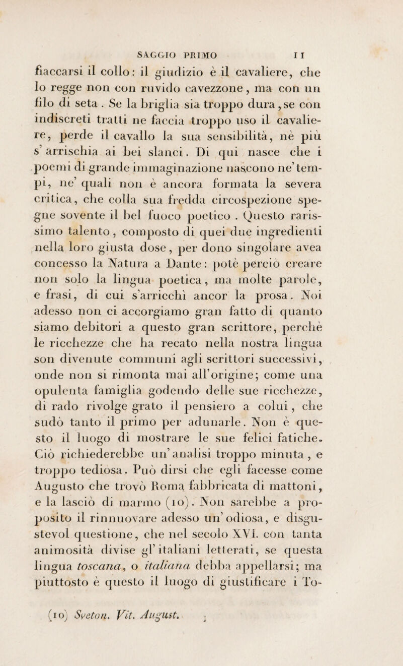 fiaccarsi il collo: il giudizio è il cavaliere, che lo regge non con ruvido cavezzone, ma con un filo di seta . Se la briglia sia troppo dura ,se con indiscreti tratti ne faccia troppo uso il cavalie¬ re, perde il cavallo la sua sensibilità, nè più s’ arrischia ai bei slanci. Di qui nasce che i poemi di grande immaginazione nascono ne’tem¬ pi, ne’ quali non è ancora formata la severa critica, che colia sua fredda circospezione spe- gne sovente il bel fuoco poetico . Questo raris¬ simo talento , composto di quei due ingredienti nella loro giusta dose, per dono singolare avea concesso la Natura a Dante : potè perciò creare non solo la lingua poetica, ma molte parole, e frasi, di cui sarricchì ancor la prosa. Noi adesso non ci accorgiamo gran fatto di quanto siamo debitori a questo gran scrittore, perchè le ricchezze che ha recato nella nostra lingua son divenute communi agli scrittori successivi, onde non si rimonta mai all’origine; come una opulenta famiglia godendo delle sue ricchezze, di rado rivolge grato il pensiero a colui, che sudò tanto il primo per adunarle. Non è que¬ sto il luogo di mostrare le sue felici fatiche. Ciò richiederebbe un’analisi troppo minuta, e troppo tediosa. Può dirsi che egli facesse come Augusto che trovò Roma fabbricata di mattoni, e la lasciò di marmo (io). Non sarebbe a pro¬ posito il rinnuovare adesso un’odiosa, e disgu- stevol questione, che nel secolo XVI. con tanta animosità divise gl’italiani letterati, se questa lingua toscana, o italiana debba appellarsi; ma piuttosto è questo il luogo di giustificare i To- (io) Sveton> Vit, August. :