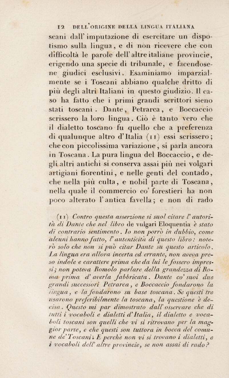 scani dall’ imputazione di esercitare un dispo¬ tismo sulla lingua, e di non ricevere che con difficoltà le parole dell’altre italiane provincie, erigendo una specie di tribunale, e facendose¬ ne giudici esclusivi. Esaminiamo imparzial¬ mente se i Toscani abbiano qualche dritto di più degli altri Italiani in questo giudizio. Il ca¬ so ha fatto che i primi grandi scrittori sieno stati toscani . Dante, Petrarca, e Boccaccio scrissero la loro lingua. Ciò è tanto vero che il dialetto toscano fu quello che a preferenza di qualunque altro d’Italia (u) essi scrissero; che con piccolissima variazione, si parla ancora in Toscana. La pura lingua del Boccaccio, e de¬ gli altri antichi si conserva assai più nei volgari artigiani fiorentini, e nelle genti del contado, che nella più culla, e nobil parte di Toscana, nella quale il commercio co’ forestieri ha non poco alterato l’antica favella ; e non di rado (i i) Contro questa asserzione si suol citare V autori¬ tà di Dante che nel libro de vuigari Eloquentia e stato di contrario sentimento. Io non porro in dubbio, come alcuni hanno fatto, V autenticità di questo libro: note¬ rò solo che non si pub citar Dante su questo articolo. La lingua era allora incerta ed errante, non aveva pre¬ so indole e carattere prima che da lui le Jossero impres¬ si; non poteva Romolo parlare della grandezza di Ro¬ ma prima d’ averla fabbricata . Dante co9 suoi due grandi successori Petrarca , e Boccaccio fondarono la tingila, e la fondarono su base toscana. Se questi tre usarono preferibilmente la toscana, la questione e de¬ cisei. Questo mi par dimostrato dall’ osservare che di tutti i vocaboli e dialetti di’ Italia, il dialetto e voca¬ boli toscani son quelli che vi si ritrovano per la mag¬ gior parve, e che questi son tuttora in bocca del comu¬ ne de’ Toscani)? E perche non vi si trovano i dialetti, e ì vocaboli dell altre provincie, se non assai di rado?