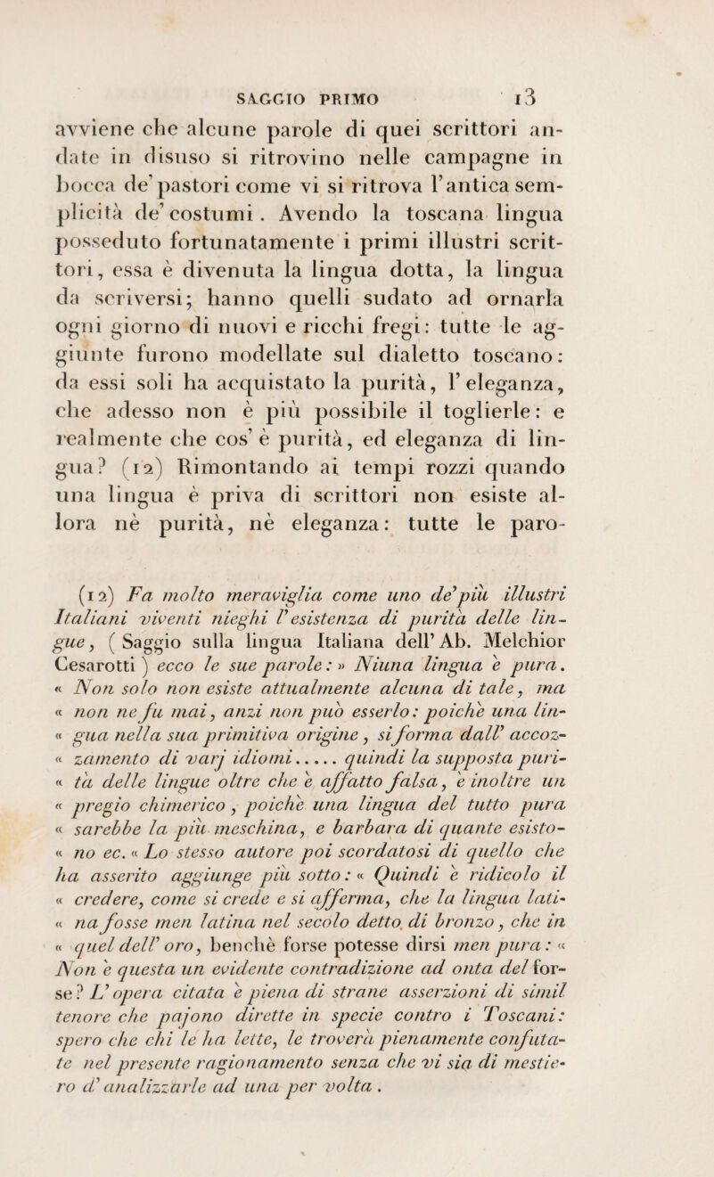 avviene che alcune parole di quei scrittori an¬ date in disuso si ritrovino nelle campagne in bocca de'pastori come vi si ritrova Y antica sem¬ plicità de’costumi. Avendo la toscana lingua posseduto fortunatamente i primi illustri scrit¬ tori, essa è divenuta la lingua dotta, la lingua da scriversi; hanno quelli sudato ad ornarla ogni giorno di nuovi e ricchi fregi: tutte le ag¬ giunte furono modellate sul dialetto toscano: da essi soli ha acquistato la purità, l’eleganza, che adesso non è più possibile il toglierle: e lealmente che cos’è purità, ed eleganza di lin¬ gua? (12) Rimontando ai tempi rozzi quando una lingua è priva di scrittori non esiste al¬ lora nè purità, nè eleganza: tutte le paro- (12) Fa molto meraviglia come uno deypiu illustri Italiani viventi nieghi Vesistenza di purità delle lin¬ gue , ( Saggio sulla lingua Italiana dell’Ab. Melchior Cesarotti ) ecco le sue parole :» Ninna lingua e pura. « Non solo non esiste attualmente alcuna di tale, ma « non ne fu mai, anzi non può esserlo: poiché una Un- « gua nella sua primitiva origine, si forma dall1 accoz¬ zi zcimento di varj idiomi.quindi la supposta puri- « ta delle lingue oltre che e affatto falsa, e inoltre un « pregio chimerico , poiché una lingua del tutto pura « sarebbe la piu meschina, e barbara di quante esisto- « no ec. « Lo stesso autore poi scordatosi di quello che ha asserito aggiunge pili sotto : « Quindi e ridicolo il « credere, come si crede e si afferma, che la lingua lati- « ria fosse men latina nel secolo detto, di bronzo, che in « quel delV oro, benché forse potesse dirsi meri pura: « Non e questa un evidente contradizione ad onta del for¬ se? IL opera citata e piena di strane asserzioni di simil tenore che pajono dirette in specie contro i Toscani: spero che chi le ha lette, le troverà pienamente confuta¬ te nel presente ragionamento senza che vi sia di mesti e- ro di analizzarle ad una per volta .