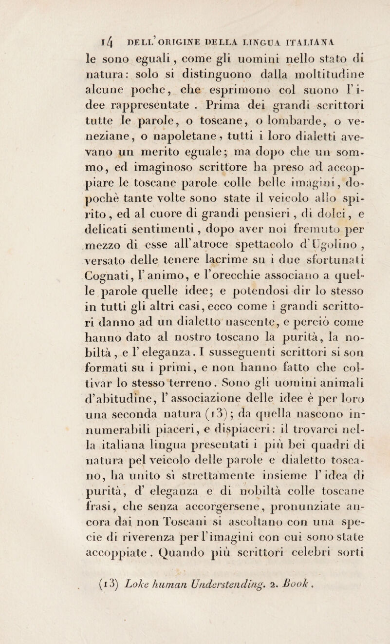 le sono eguali, come gli uomini nello stato di natura: solo si distinguono dalla moltitudine alcune poche, che esprimono col suono l’i- dee rappresentate . Prima dei grandi scrittori tutte le parole, o toscane, o lombarde, o ve¬ neziane, o napoletane, tutti i loro dialetti ave¬ vano un merito eguale; ma dopo che un som¬ mo, ed imaginoso scrittore ha preso ad accop¬ piare le toscane parole colle belle imagini, do¬ poché tante volte sono state il veicolo allo spi¬ rito , ed al cuore di grandi pensieri, di dolci, e delicati sentimenti, dopo aver noi fremuto per mezzo di esse all’atroce spettacolo d1 Ugolino, versato delle tenere lacrime su i due sfortunati Cognati, l’animo, e Forecchie associano a quel¬ le parole quelle idee; e potendosi dir lo stesso in tutti gli altri casi, ecco come i grandi scritto¬ ri danno ad un dialetto nascente, e perciò come hanno dato ai nostro toscano la purità, la no¬ biltà , e F eleganza. I susseguenti scrittori si son formati su i primi, e non hanno fatto che col¬ tivar lo stesso terreno. Sono gli uomini animali d’abitudine, l’associazione delle idee è per loro una seconda natura (13) ; da quella nascono in¬ numerabili piaceri, e dispiaceri: il trovarci nel¬ la italiana lingua presentati i più bei quadri di natura pel veicolo delle parole e dialetto tosca¬ no, ha unito si strettamente insieme l’idea di purità, d’ eleganza e di nobiltà colle toscane frasi, che senza accorgersene, pronunziate an¬ cora dai non Toscani si ascoltano con una spe¬ cie di riverenza perl’imagini con cui sono state accoppiate . Quando più scrittori celebri sorti (i3) Lo/i e human Urider sten ding. 2. Book .