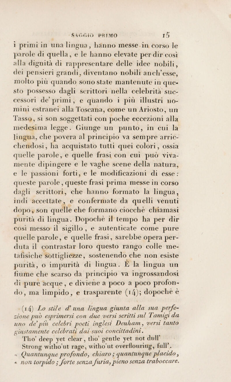 ì primi in una lingua, hanno messe in corso le parole di quella, e le hanno elevate per dir così alla dignità di rappresentare delle idee nobili, dei pensieri grandi, diventano nobili a neh’esse, molto più quando sono state mantenute in que¬ sto possesso dagli scrittori nella celebrità suc¬ cessori de’primi, e quando i più illustri uo¬ mini estranei alla Toscana, come un Ariosto, un Tasso, si son soggettati con poche eccezioni alla medesima legge. Giunge un punto, in cui la lingua, che povera al principio va sempre arric¬ chendosi, ha acquistato tutti quei colori, ossia quelle parole, e quelle frasi con cui può viva¬ mente dipingere e le vaghe scene della natura, e le passioni forti, e le modificazioni di esse; queste parole , queste frasi prima messe in corso dagli scrittori, che hanno formato la lingua, indi accettate, e confermate da quelli venuti dopo, son quelle che formano ciocche chiamasi purità di lingua. Dopoché il tempo ha per dir così messo il sigillo , e autenticate come pure quelle parole, e quelle frasi, sarebbe opera per¬ duta il contrastar loro questo rango colle me¬ tafisiche sottigliezze, sostenendo che non esiste purità, o impurità di lingua. È la lingua un fiume che scarso da principio va ingrossandosi di pure acque, e diviene a poco a poco profon¬ do, ma limpido, e trasparente (i4); dopoché è (i4) Lo stile cV una lingua giunta alla sua perfe¬ zione pu 'o esprimersi con due versi scritti sul Tamigi da uno de’piti celebri poeti inglesi Deuham, versi tanto giustamente celebrati dai suoi concittadini. Tho’ deep yet clear, tho’ gentle yet not dilli* St.rong witho’ut rage, witho’ut overflouring, full’. «. Quantunque profondo, chiaro ; quantunque placido, « non torpido ,* forte senza furia, pieno senza traboccare.