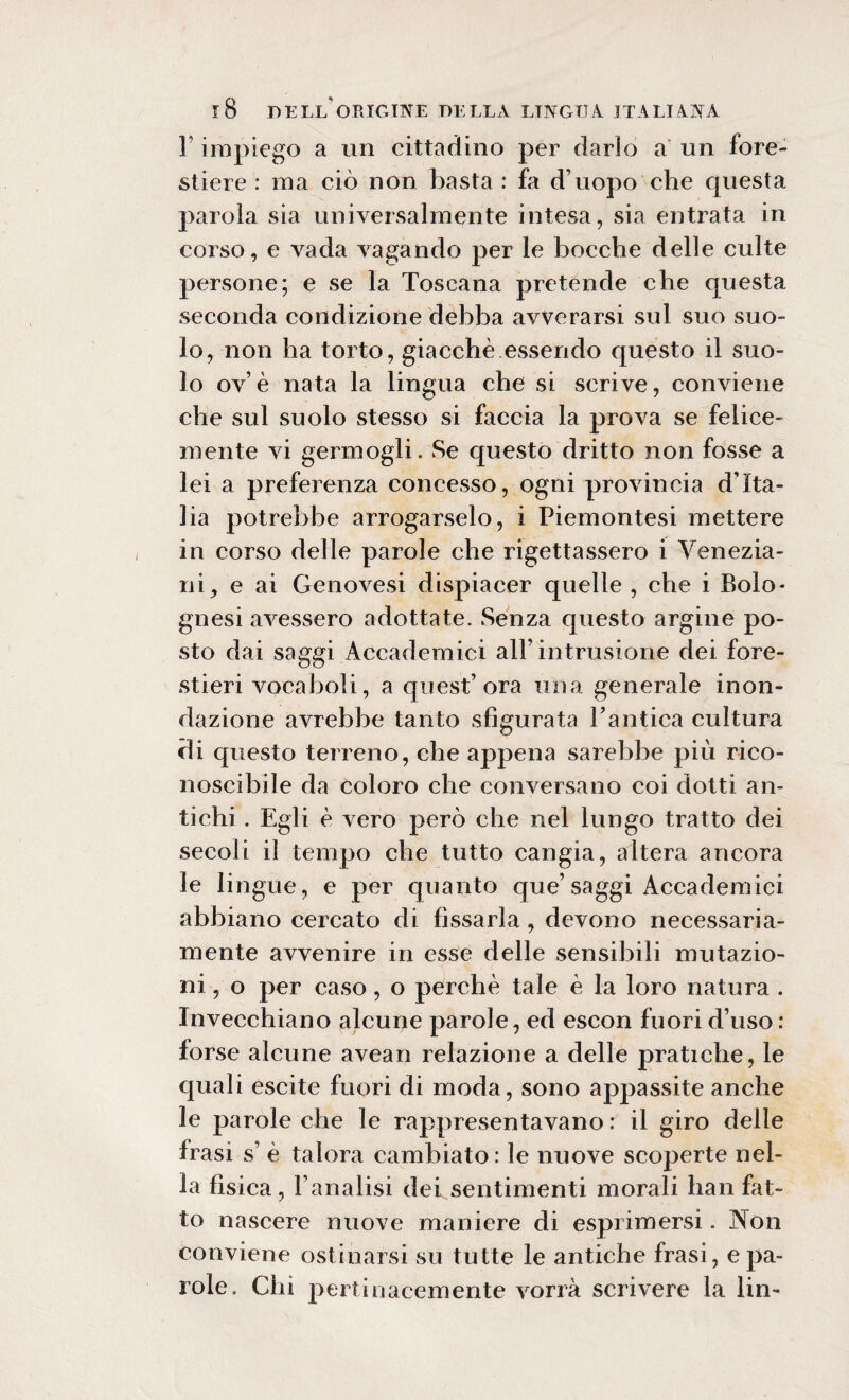 1 impiego a un cittadino per darlo a un fore¬ stiere : ma ciò non basta : fa d’uopo che questa parola sia universalmente intesa, sia entrata in corso, e vada vagando per le bocche delle culte persone; e se la Toscana pretende che questa seconda condizione debba avverarsi sul suo suo¬ lo, non ha torto, giacche essendo questo il suo¬ lo ov e nata la lingua che si scrive, conviene che sul suolo stesso si faccia la prova se felice¬ mente vi germogli. Se questo dritto non fosse a lei a preferenza concesso, ogni provincia d’Ita¬ lia potrebbe arrogarselo, i Piemontesi mettere in corso delle parole che rigettassero i Venezia¬ ni, e ai Genovesi dispiacer quelle , che i Bolo* gnesi avessero adottate. Senza questo argine po¬ sto dai saggi Accademici all’intrusione dei fore¬ stieri vocaboli, a quest’ora una generale inon¬ dazione avrebbe tanto sfigurata Pantica cultura di questo terreno, che appena sarebbe più rico¬ noscibile da coloro che conversano coi dotti an¬ tichi . Egli è vero però che nel lungo tratto dei secoli il tempo che tutto cangia, altera ancora le lingue, e per quanto que’saggi Accademici abbiano cercato di fissarla, devono necessaria¬ mente avvenire in esse delle sensibili mutazio¬ ni , o per caso, o perchè tale è la loro natura . Invecchiano alcune parole, ed escon fuori d’uso: forse alcune avean relazione a delle pratiche, le quali escite fuori di moda, sono appassite anche le parole che le rappresentavano : il giro delle frasi s è talora cambiato: le nuove scoperte nel¬ la fisica, l’analisi dei sentimenti morali han fat¬ to nascere nuove maniere di esprimersi. Non conviene ostinarsi su tutte le antiche frasi, e pa¬ role. Chi pertinacemente vorrà scrivere la lin-