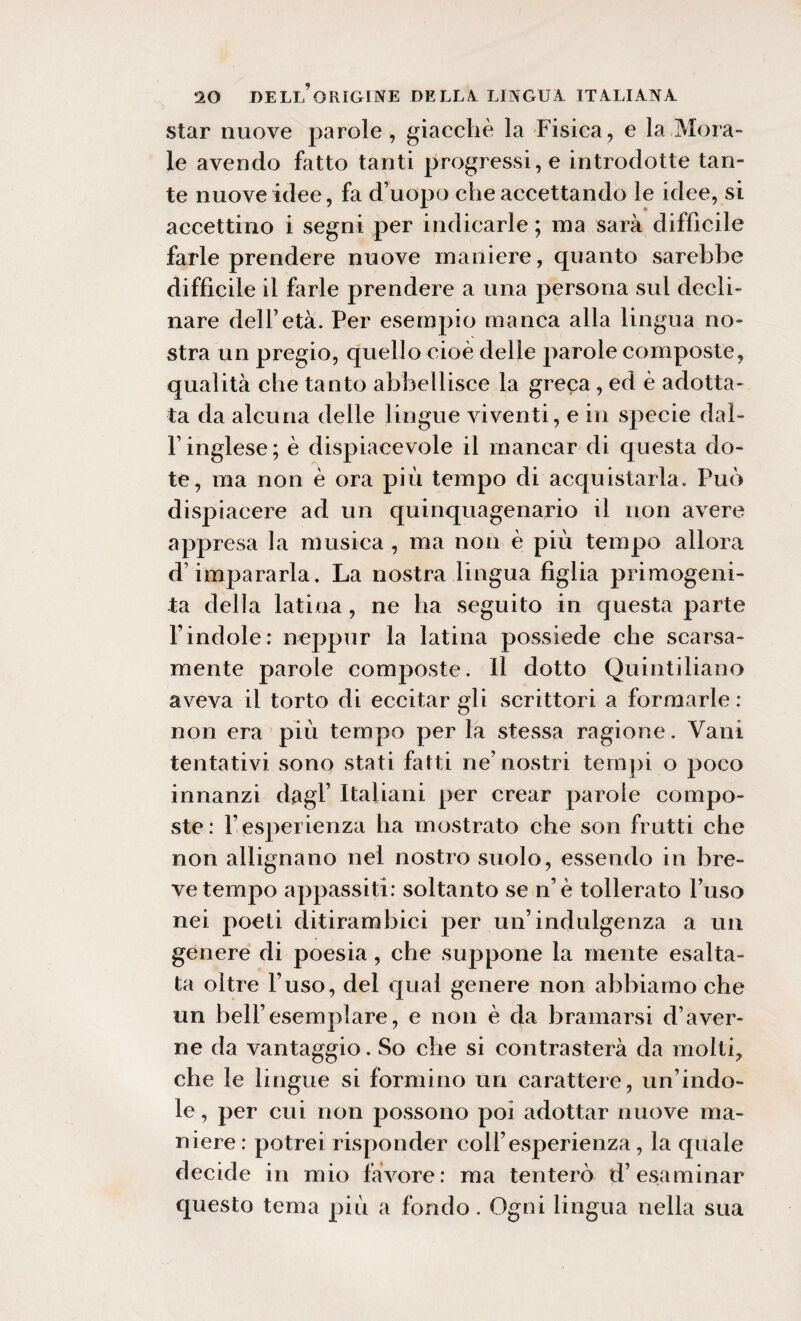 star nuove parole, giacche la Fisica, e la Mora¬ le avendo Fitto tanti progressi, e introdotte tan¬ te nuove idee, fa d’uopo che accettando le idee, si accettino i segni per indicarle ; ma sarà difficile farle prendere nuove maniere, quanto sarebbe diffìcile il farle prendere a una persona sul decli¬ nare dell’età. Per esempio manca alla lingua no¬ stra un pregio, quello cioè delle parole composte, qualità che tanto abbellisce la greca, ed è adotta¬ ta da alcuna delle lingue viventi, e in specie dal¬ l’inglese; è dispiacevole il mancar di questa do¬ te, ma non è ora più tempo di acquistarla. Può dispiacere ad un quinquagenario il non avere appresa la musica, ma non è più tempo allora d’impararla. La nostra lingua figlia primogeni¬ ta della latina, ne ha seguito in questa parte l’indole: neppur la latina possiede che scarsa¬ mente parole composte. Il dotto Quintiliano aveva il torto di eccitar gli scrittori a formarle : non era piu tempo per la stessa ragione. Vani tentativi sono stati fatti ne’nostri tempi o poco innanzi dagl’ Italiani per crear parole compo¬ ste: l’esperienza ha mostrato che son frutti che non allignano nel nostro suolo, essendo in bre¬ ve tempo appassiti: soltanto se n’è tollerato l’uso nei poeti ditirambici per un’indulgenza a un genere di poesia, che suppone la mente esalta¬ ta oltre l’uso, del qual genere non abbiamo che un bell’esemplare, e non è da bramarsi d’aver- ne da vantaggio. So che si contrasterà da molti, che le lingue si formino un carattere, un’indo¬ le , per cui non possono poi adottar nuove ma¬ niere: potrei risponder coll’esperienza, la quale decide in mio favore: ma tenterò d’esaminar questo tema più a fondo. Ogni lingua nella sua