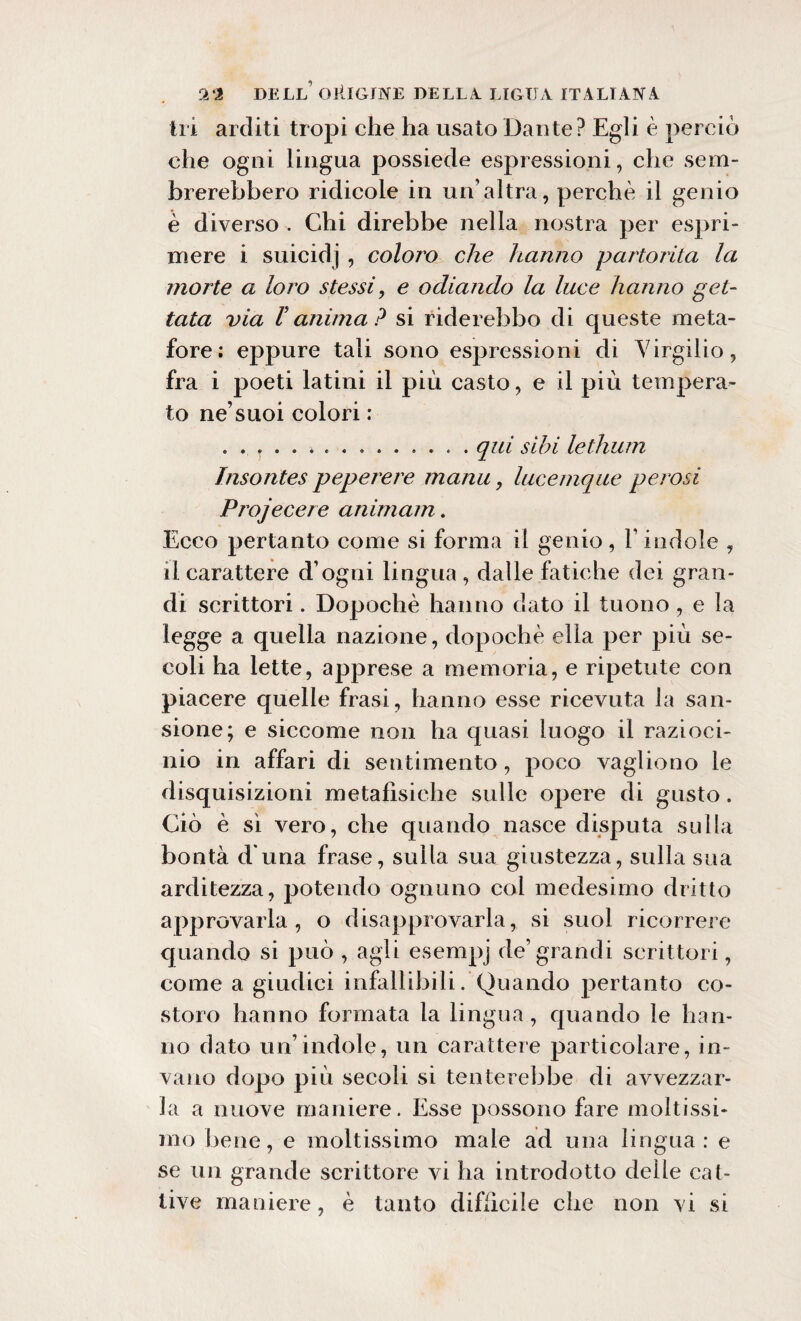 tri arditi tropi che ha usato Dante? Egli è perciò che ogni lingua possiede espressioni, che sem¬ brerebbero ridicole in un’altra, perchè il genio è diverso . Chi direbbe nella nostra per espri¬ mere i suicidj , coloro che hanno partorita la morte a loro stessi, e odiando la luce hanno get¬ tata via V anima? si riderebbe di queste meta¬ fore: eppure tali sono espressioni di Virgilio, fra i poeti latini il più casto, e il più tempera¬ to ne’suoi colori : ..qui sibi lethum Insontes peperere manu, lucemque perosi Projecere animam. Ecco pertanto come si forma il genio, l’indole , il carattere d’ogni lingua , dalle fatiche dei gran¬ di scrittori. Dopoché hanno dato il tuono , e la legge a quella nazione, dopoché ella per più se¬ coli ha lette, apprese a memoria, e ripetute con piacere quelle frasi, hanno esse ricevuta la san- sione; e siccome non ha quasi luogo il razioci¬ nio in affari di sentimento, poco vagliono le disquisizioni metafisiche sulle opere di gusto. Ciò è sì vero, che quando nasce disputa sulla bontà d una frase, sulla sua giustezza, sulla sua arditezza, potendo ognuno col medesimo dritto approvarla, o disapprovarla, si suol ricorrere quando si può , agli esempj de’grandi scrittori, come a giudici infallibili. Quando pertanto co¬ storo hanno formata la lingua, quando le han¬ no dato un’indole, un carattere particolare, in¬ vano dopo più secoli si tenterebbe di avvezzar¬ la a nuove maniere. Esse possono fare moltissi¬ mo bene, e moltissimo male ad una lingua : e se un grande scrittore vi ha introdotto delle cat¬