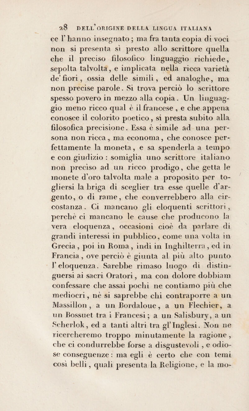 ce F hanno insegnato ; ma fra tanta copia di voci non si presenta sì presto allo scrittore quella che il preciso filosofico linguaggio richiede, sepolta talvolta, e implicata nella ricca varietà de’ fiori, ossia delle simili, ed analoghe, ma non precise parole. Si trova perciò lo scrittore spesso povero in mezzo alla copia. Un linguag¬ gio meno ricco qual è il francese , e che appena conosce il colorito poetico, si presta subito alla filosofica precisione. Essa è simile ad una per¬ sona non ricca, ma economa, che conosce per¬ fettamente la moneta, e sa spenderla a tempo e con giudizio : somiglia uno scrittore italiano non preciso ad un ricco prodigo, che getta le monete d’oro talvolta male a proposito per to¬ gliersi la briga di sceglier tra esse quelle d’ar¬ gento, o di rame, che converrebbero alla cir¬ costanza. Ci mancano gli eloquenti scrittori, perchè ci mancano le cause che producono la vera eloquenza, occasioni cioè da parlare di grandi interessi in pubblico, come una volta in Grecia, poi in Roma, indi in Inghilterra, ed in Francia, ove perciò è giunta al più alto punto l’eloquenza. Sarebbe rimaso luogo di distin¬ guersi ai sacri Oratori, ma con dolore dobbiam confessare che assai pochi ne contiamo più che mediocri, nè si saprebbe chi contraporre a un Massillon , a un Bordaloue, a un Flechier, a un Bossuet tra i Francesi ; a un Salisbury, a un Scherlok, ed a tanti altri tra gl’inglesi. Non ne ricercheremo troppo minutamente la ragione , che ci condurrebbe forse a disgustevoli , e odio¬ se conseguenze : ma egli è certo che con temi cosi belli, quali presenta la Religione, e la ino-