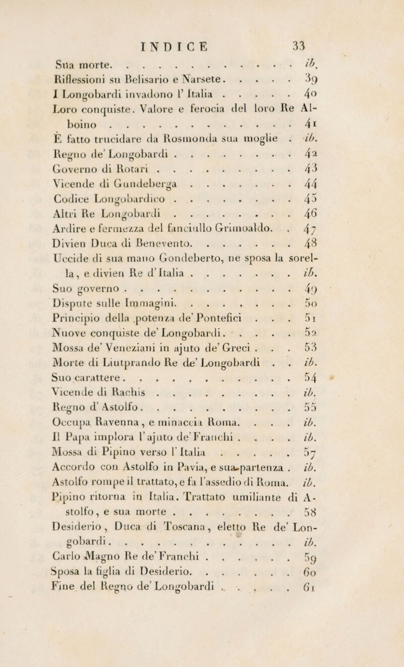 Sua morte.ibm Riflessioni su Belisario e Narsete.09 I Longobardi invadono l’ Italia.4° Loro conquiste. Valore e ferocia del loro Re Al¬ boino .41 È fatto trucidare da Rosmonda sua moglie . ib. Regno de’Longobardi.4^ Governo di Rota ri.44 Vicende di Gundeberga.44 Codice Longobardico. Altri Re Longobardi. Ardire e fermezza del fanciullo Grhnoaldo Divieti Duca di Benevento. Uccide di sua mano Gondeberto, ne sposa la, e divien Re d’Italia. Suo governo . Dispute sulle Immagini. Principio della potenza de’Pontefici Nuove conquiste de’Longobardi. Mossa de’ Veneziani in ajuto de’Greci . Morte di Liutprando Re de’ Longobardi Suo carattere. Vicende di Rachis. la 44 46 4 7 48 sorel- ib. Regno d’ Astolfo. Occupa Ravenna, e minaccia Roma. Il Papa implora 1 ajuto de’Franchi . Mossa di Pipino verso l’Italia Accordo con Astolfo in Pavia, e susupartenza Astolfo rompe il trattato, e fa l’assedio di Roma Pipino ritorna in Italia. Trattato umiliante stollo, e sua morte. Desiderio, Duca di Toscana, eletto Re de gobardi.. Carlo Magno Re de’Franchi. Sposa la figlia di Desiderio. Fine del Regno de’ Longobardi .... o O 49 50 51 5 2 53 ib. 54 ib. 55 ih. ib. H 57 ib. ib. A- 58 Lon- ib. 69 60 61 li