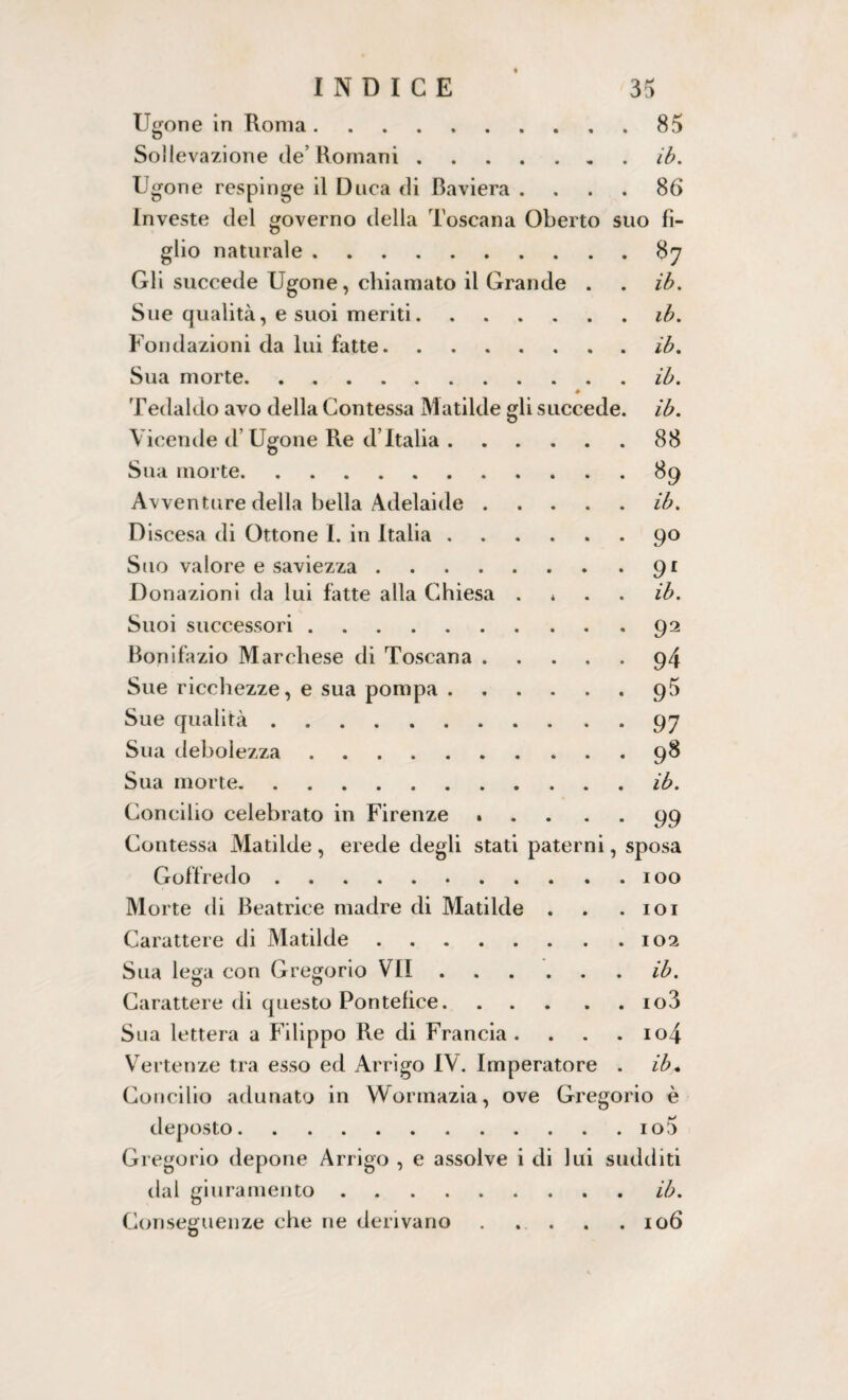 Tigone in Roma.85 Sollevazione de Romani.ib. Tigone respinge il Duca di Baviera .... 86 Investe del governo della Toscana Oberto suo fi¬ glio naturale.87 Gli succede Tigone, chiamato il Grande . . ib. Sue qualità, e suoi meriti.ib. Fondazioni da lui fatte.ib. Sua morte.ib. Tedaldo avo della Contessa Matilde gli succede, ib. Vicende d’Tigone Re d’Italia.88 Sua morte.89 Avventure della bella Adelaide.ib. Discesa di Ottone I. in Italia.90 Suo valore e saviezza.91 Donazioni da lui fatte alla Chiesa * ib. Suoi successori.92 Bonifazio Marchese di Toscana.94 Sue ricchezze, e sua pompa.95 Sue qualità.97 Sua debolezza.98 Sua morte.ib. Concilio celebrato in Firenze.99 Contessa Matilde , erede degli stati paterni, sposa Goffredo.100 Morte di Beatrice madre di Matilde . . .101 Carattere di Matilde.102 Sua lega con Gregorio VII.ib. Carattere di questo Pontefice.io3 Sua lettera a Filippo Re di Francia . . . . io4 Vertenze tra esso ed Arrigo IV. Imperatore . ib* Concilio adunato in Wormazia, ove Gregorio è deposto.io5 Gregorio depone Arrigo , e assolve i di lui sudditi dal giuramento.ib. Conseguenze che ne derivano.106