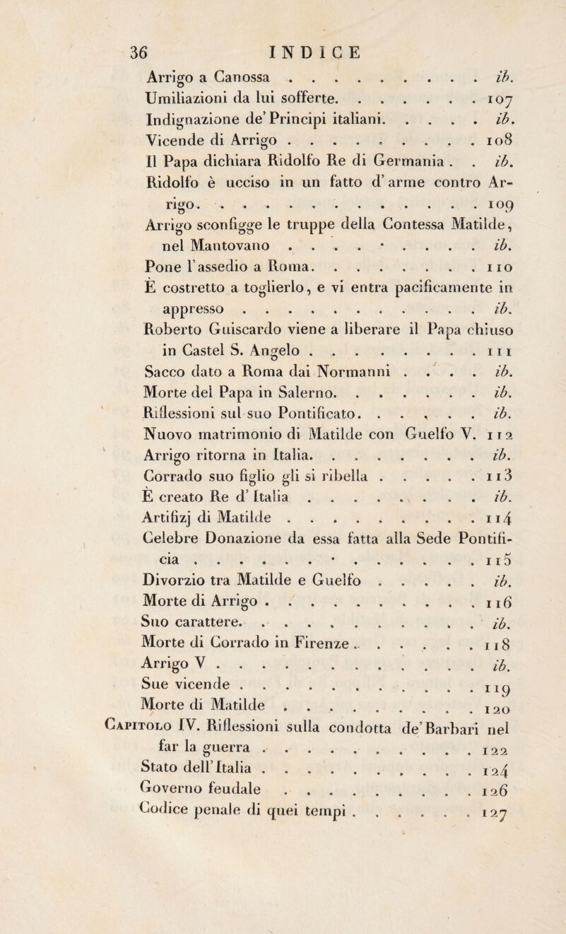 Arrigo a Canossa.ib. Umiliazioni da lui sofferte.107 Indignazione de’Principi italiani.ib. Vicende di Arrigo.. 108 Il Papa dichiara Ridolfo Re di Germania . . ìb. Ridolfo è ucciso in un fatto d’arme contro Ar¬ rigo ..109 Arrigo sconfigge le truppe delia Contessa Matilde, nel Mantovano . . . . * .... ib. Pone l’assedio a Roma.no E costretto a toglierlo, e vi entra pacificamente in appresso.ib. Roberto Guiscardo viene a liberare il Papa chiuso in Castel S. Angelo.111 Sacco dato a Roma dai Normanni .... ib. Morte del Papa in Salerno.ib. Riflessioni sul suo Pontificato. , . . ib. Nuovo matrimonio di Matilde con Guelfo V. 112 Arrigo ritorna in Italia.ib. Corrado suo figlio gii si ribella . . . . . 113 E creato Re d’Italia ...... ib. Artifizj di Matilde.. .114 Celebre Donazione da essa fatta alla Sede Pontifi¬ cia ......... . . . 115 Divorzio tra Matilde e Guelfo.ib. Morte di Arrigo . . . 116 Suo carattere. ib. Morte di Corrado in Firenze. . . . . .118 Arrigo V. ib. Sue vicende.....119 Morte di Matilde . 2Q Capitolo IV. Riflessioni sulla condotta de’Barbari nel far la guerra. . . . .122 Stato dell’Italia.I24 Governo feudale.126 Codice penale di quei tempi.127