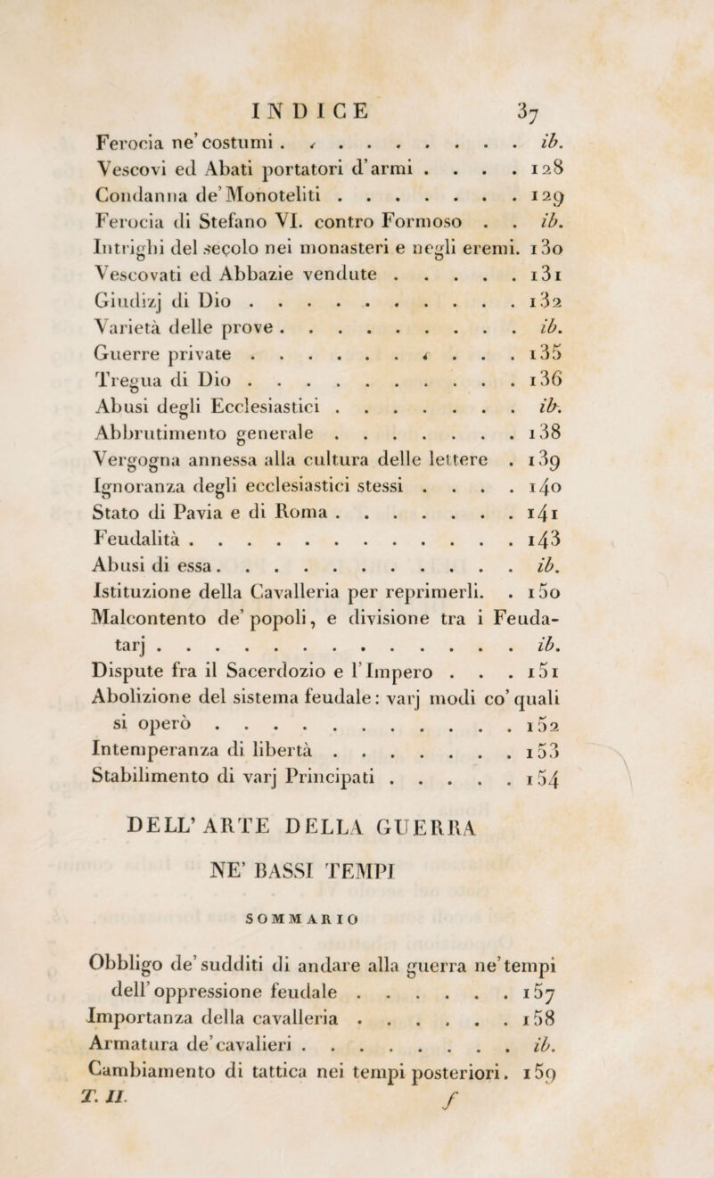 Ferocia ne’ costumi . ✓.ib. Vescovi ed Abati portatori d armi . . . .128 Condanna de’Monoteliti.129 Ferocia di Stefano VI. contro Formoso . . ib. Intrighi del secolo nei monasteri e negli eremi. i3o Vescovati ed Abbazie vendute.i3i Giudizj di Dio.i32 Varietà delle prove.ib. Guerre private.4 . . . i35 Tregua di Dio.i36 Abusi degli Ecclesiastici.ib. Abbrutimento generale.i38 Vergogna annessa alla cultura delle lettere . 189 Ignoranza degli ecclesiastici stessi . . . . i4o Stato di Pavia e di Roma.i4i Feudalità.i43 Abusi di essa.ib. Istituzione della Cavalleria per reprimerli. . i5o Malcontento de’popoli, e divisione tra i Feuda¬ tari .ib. Dispute fra il Sacerdozio e 1 Impero . . . i5i Abolizione del sistema feudale: varj modi co’quali si operò.1 5 2 Intemperanza di libertà.i53 Stabilimento di varj Principati. .54 DELL’ARTE DELLA GUERRA NE’ BASSI TEMPI SOMMARIO Obbligo de’sudditi di andare alla guerra ne’tempi dell’oppressione feudale.i57 Importanza della cavalleria.i58 Armatura de’cavalieri.ih. Cambiamento di tattica nei tempi posteriori. i5f) T. IL f