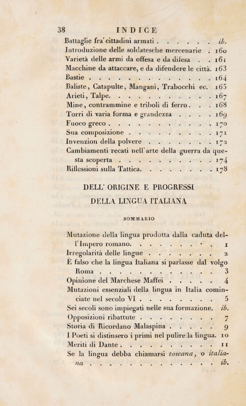 ( 38 INDICE Battaglie fra’cittadini armati ...... ih. Introduzione delle soldatesche mercenarie . 160 Varietà delle armi da offesa e da difesa . . i6x Macchine da attaccare, e da difendere le città. i63 Bastie ............. i64 Baliste, Catapulte, Mangani, Trabocchi ec. ió‘5 Arieti, Talpe. . . ..167 Mine, contrammine e triboli di ferro. . .168 Torri di varia forma e grandezza . . . . 169 Fuoco greco ........... 170 Sua composizione . . . . . . . . .171 Invenzion della polvere ....... 172 Cambiamenti recati nell’arte della guerra da que¬ sta scoperta . 174 Riflessioni sulla Tattica.178 DELL’ ORIGINE E PROGRESSI DELLA LINGUA ITALIANA SOMMARIO Mutazione della lìngua prodotta dalla caduta del¬ l’Impero romano. .• 1 Ir regolarità delle lingue ....... 2 E falso che la lingua Italiana si parlasse dal volgo Roma ............ 3 Opinione del Marchese Maffei.4 Mutazioni essenziali della lingua in Italia comin¬ ciate nel secolo VI.5 Sei secoli sono impiegati nelle sua formazione, ih. Opposizioni ribattute .. 7 Storia di Ricordano Malaspina.9 I Poeti si distinsero i primi nel pulire la lingua, io Meriti di Dante. . . 11 Se la lingua debba chiamarsi toscana, o italia¬ na .. ih»