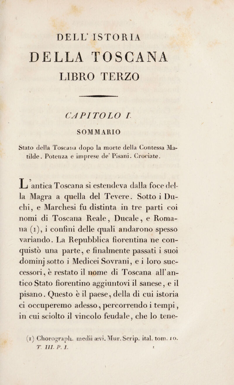 DELL’ ISTORIA DELLA TOSCANA LIBRO TERZO CAPITOLO 1 SOMMARIO Stato della Toscana dopo la morte della Contessa Ma** tilde. Potenza e imprese de’ Pisani. Crociate. L antica Toscana si estendeva dalla foce del¬ la Magra a quella del Tevere. Sotto i Du¬ chi, e Marchesi fu distinta in tre parti coi nomi di Toscana Reale, Ducale, e Roma¬ na (i), i confini delle quali andarono spesso variando. La Repubblica fiorentina ne con¬ quistò una parte, e finalmente passati i suoi dominj sotto i Medicei Sovrani, e i loro suc¬ cessori, e restato il nome di Toscana all’an¬ tico Stato fiorentino aggiuntovi il sanese, e il pisano. Questo e il paese, della di cui istoria ci occuperemo adesso, percorrendo i tempi, in cui sciolto il vincolo feudale, che lo tene- (i) Chorograph. medii aavi.Mur.Scrip. ita], toro. io.