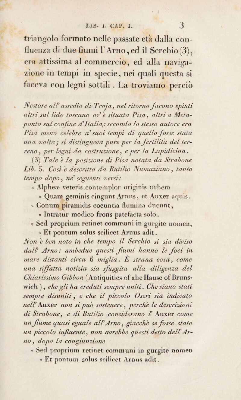 triangolo formato nelle passate età dalla con¬ fluenza di due fiumi l’Arno,ed il Serchio(3), era attissima al commercio, ed alla naviga¬ zione in tempi in specie, nei quali questa si faceva con legni sottili . La troviamo perciò , Nestore alV assedio di Troja, nel ritorn o f urono spin ti altri sul lido toscano od è situata Pisa, altri a Meta- ponto sul confine d'Italiap secondo lo stesso autore era Pisa meno celebre d suoi tempi di quello fosse stata, una 'volta; si distingueva pure per la fertilità del ter¬ reno , per legni da costruzione, e per la Lapidicina. (3) Tale e la posizione di Pisa notata da Strabone Lib. 5. Così e descritta da Rutilio Numaziano, tanto tempo dopo, ne? seguenti versi: « Alpheae veteris contemplo!* originis orberò v Quam geminis cingunt Arnus, et Auxer aquis. « Conum piramidis coeuntia flumina ducunt, « Intratur modico frons patefacta solo. Sed proprium retinet communi in gurgite noraen, « Et pontum solus scilicet Arnus adit. Non è ben noto in che tempo il Serchio si sia diviso dalV Arno: ambedue questi fiumi hanno le foci in mare distanti circa 6 miglia. E strana cosa, come una siffatta notizia sia sfuggita alla diligenza del Chiarissimo Gibbon (Antiquities of aìieHause of Bruns- wich ), che gli ha creduti sempre uniti. Che siano stati sempre disuniti, e che il piccolo Oseri sia indicato nell Auxer non si pub sostenere, perche le descrizioni di Str abone, e di Rutilio considerano V Auxer come un fiume quasi eguale all'Arno, giacche se fosse stato un piccolo influente, non avrebbe questi detto dell?Ar¬ no, dopo la congiunzione « Sed proprium retinet communi in gurgite noinen « Et pontum solus scilicet Arnus adit.