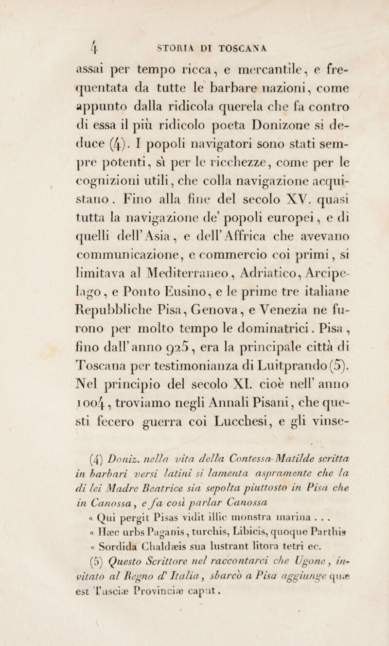 assai per tempo ricca, e mercantile, e fre¬ quentata da tutte le barbare nazioni, come appunto dalla ridicola querela che fa contro di essa il piu ridicolo poeta Donizone si de¬ duce (4). I popoli navigatori sono stati sem¬ pre potenti, si per le ricchezze, come per le cognizioni utili, che colla navigazione acqui¬ stano . Fino alla fine del secolo XV. quasi tutta la navigazione de’ popoli europei, e di quelli dell’Asia, e dell’Affrica che avevano communicazione, e commercio coi primi, si limitava al Mediterraneo, Adriatico, Arcipe¬ lago , e Ponto Eusino, e le prime tre italiane Repubbliche Pisa, Genova, e Venezia ne fu¬ rono per molto tempo le dominatrici. Pisa , fino dall’anno ga5, era la principale città di Toscana per testimonianza di Luitprando (5), Nel principio del secolo XI. cioè nell’ anno i oc>4, troviamo negli Annali Pisani, che que¬ sti fecero guerra coi Lucchesi, e gli vinse- (4) Doniz. nella vita della Confessar Matilde scritta in barbari versi latini si lamenta aspramente che la di lei Madre Beatrice sia sepolta piuttosto in Pisa che in Canossa, e fa così parlar Canossa « Qui pergit Pisas viclit illic inonstra marina . . . « Ha3C urbs Paganis, turchis, Libicis, quoque Partili» « Sordida Cbaldfeis sua lustrant litora tetri ee. (5) Questo Scrittore nel raccontarci che Ugone, in¬ citato al Regno cP Italia, sbarco a Pisa aggiunge qua? est Tusciae Provincia; caput.