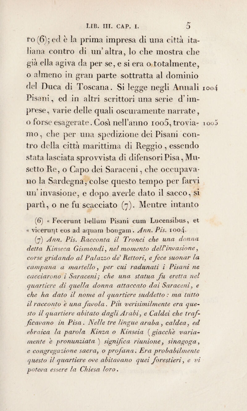 to (6); ed è la prima impresa eli una città ita¬ liana contro di un’altra, lo che mostra che già ella agiva da per se, e si era o totalmente, o almeno in gran parte sottratta al dominio del Duca di Toscana. Si legge negli Annali ioo4 Pisani, ed in altri scrittori una serie d’im¬ prese , varie delle quali oscuramente narrate, o fo rse esagerate. Cosi nell’anno ioo5, trovai- 100 mo, che per una spedizione dei Pisani con» tro della città marittima di Reggio , essendo stata lasciata sprovvista di difensori Pisa, Mu¬ setto Re, o Capo dei Saraceni, che occupava* no la Sardegna, colse questo tempo per farvi un’invasione, e dopo averle dato il sacco, si partì, o ne fu scacciato (7). Mentre intanto (6) « Fecerunt belium Pisani cum Lucensibus, et « vieerunt eos ad aquam bongani. Ann. Pis. 1004. (7) Ann. Pis. Racconta il Tronci che una donna detta Kinseca Gismondi, nel momento delP invasione, corse gridando al Palazzo dd Rettori, e fece suonar la campana a martello, per cui radunati i Pisani ne cacciarono i Saraceni; che una. statua fu eretta nel quartiere di quella donna attaccato dai Saraceni, e che ha dato il nome al quartiere suddetto : ma tutto il racconto e una favola. Pili verisimilmente era que- sto il quartiere abitato dagli Arabi, e Caldei che traf¬ ficavano in Pisa. Nelle tre lingue araba, caldea, ed ebraica la parola Kinza o Kinseia ( giacche varia¬ mente e pronunziata ) significa riunione, sinagoga, e congregazione sacra, o profana. Era probabilmente questo il quartiere ove abitavano quei forestieri, e vi poteva essere la Chiesa loro,