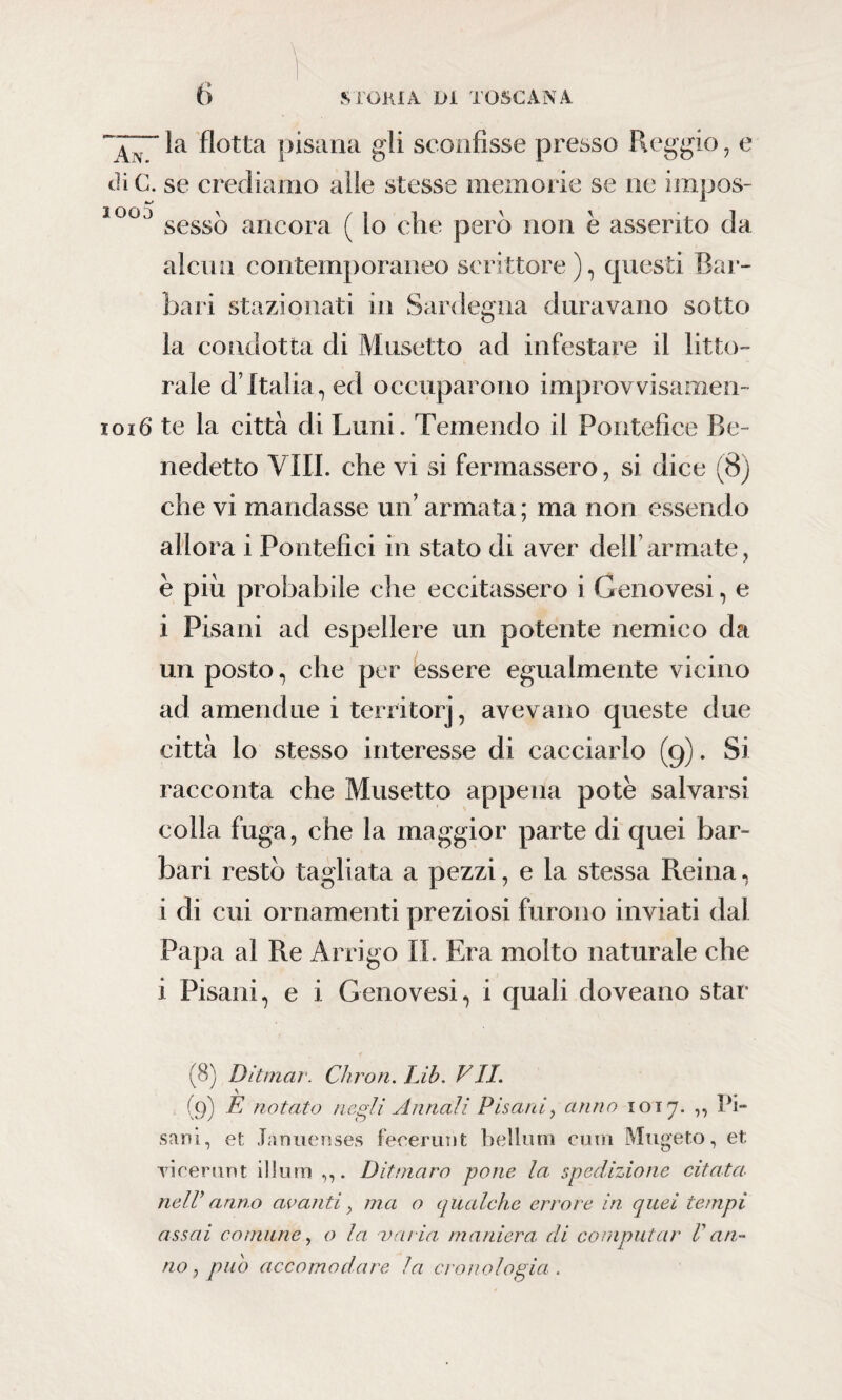 \ la flotta pisana gli sconfisse presso Reggio, e di C. se crediamo alle stesse memorie se ne impos- 1003 sesso ancora ( lo che però non è asserito da alcun contemporaneo scrittore), questi Bar¬ bari stazionati in Sardegna duravano sotto la condotta di Musetto ad infestare il lito¬ rale d’Italia, ed occuparono improvvisamen- 1016 te la città di Limi. Temendo il Pontefice Be¬ nedetto Vili, che vi si fermassero, si dice (8) che vi mandasse un’ armata; ma non essendo allora i Pontefici in stato di aver dell armate, è piu probabile che eccitassero i Genovesi, e i Pisani ad espellere un potente nemico da un posto, che per essere egualmente vicino ad amendue i territorj, avevano queste due città lo stesso interesse di cacciarlo (g). Si racconta che Musetto appena potè salvarsi colla fuga, che la maggior parte di quei bar¬ bari restò tagliata a pezzi, e la stessa Reina, i di cui ornamenti preziosi furono inviati dal Papa al Re Arrigo IL Era molto naturale che i Pisani, e i Genovesi, i quali doveano star (8) Ditmar. Chron. Lib. VII. (9) È notato negli Annali Pisani, anno 1017. ,, Pi¬ sani, et Tanuenses f eremi) t bellum cutn Mugeto, et. vicerunt illuni Dittnaro pone la. spedizione citata, nell}arino avanti > ma o qualche errore in quei tempi assai comune, o la varia maniera di computar Van¬ no , pub accomodare la cronologia .