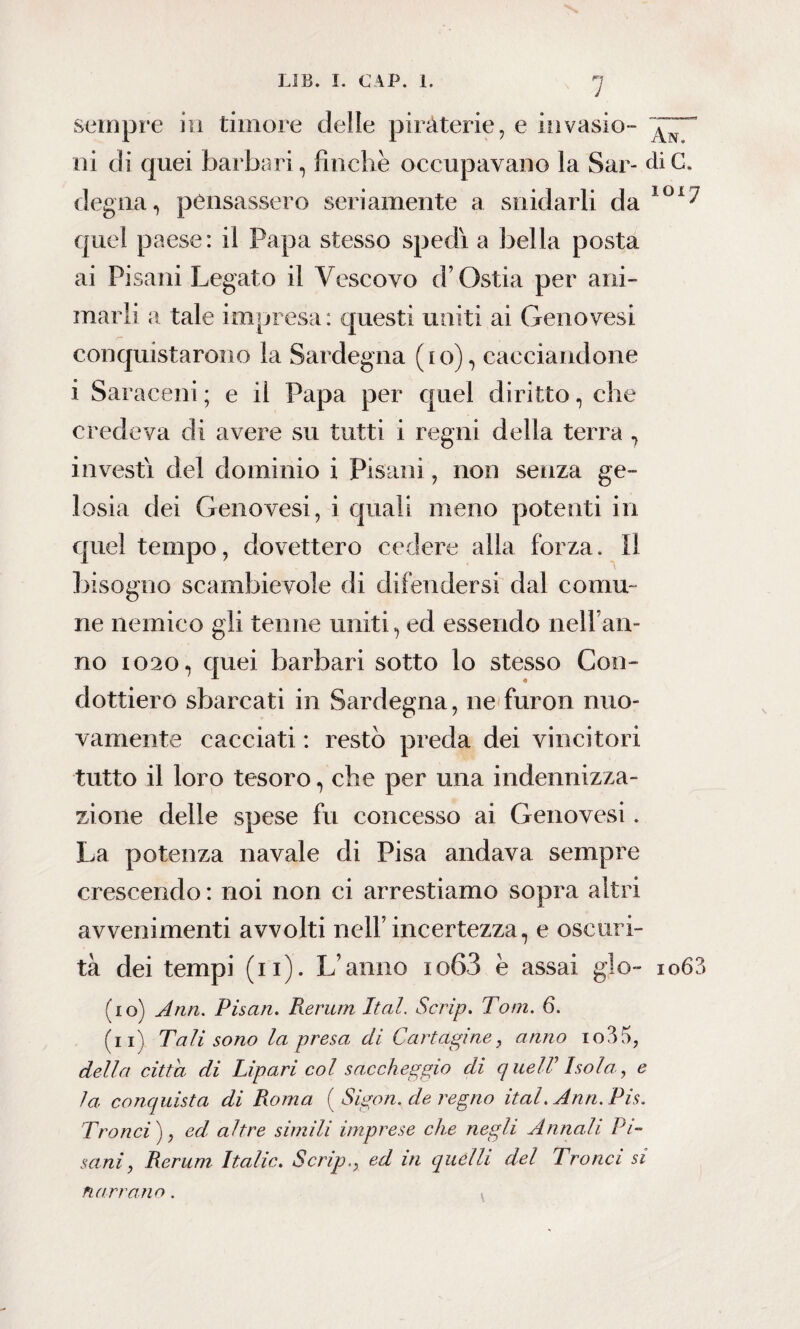 sempre in timore delle piraterie, e invasio- ni di quei barbari, fìncliè occupavano la Sar- diG. degna, pensassero seriamente a snidarli da ÌOi^ quel paese: il Papa stesso spedi a bella posta ai Pisani Legato il Vescovo d’Ostia per ani¬ marli a tale impresa: questi uniti ai Genovesi conquistarono la Sardegna (io), cacciandone i Saraceni ; e il Papa per quel diritto, che credeva di avere su tutti i regni della terra , investi del dominio i Pisani, non senza ge¬ losia dei Genovesi, i quali meno potenti in quel tempo, dovettero cedere alla forza. Il bisogno scambievole di difendersi dal comu¬ ne nemico gli tenne uniti, ed essendo nell’an¬ no 1020, quei barbari sotto lo stesso Con¬ dottiero sbarcati in Sardegna, ne furon nuo¬ vamente cacciati : restò preda dei vincitori tutto il loro tesoro, che per una indennizza- zione delle spese fu concesso ai Genovesi. La potenza navale di Pisa andava sempre crescendo : noi non ci arrestiamo sopra altri avvenimenti avvolti nell’ incertezza, e oscuri¬ tà dei tempi (n). L’anno io63 e assai gjo- io6?> (10) Ann. Pisan. Rerum Ital. Scrip. Tom. 6. (11) Tali sono la presa di Cartagine, anno io35, della citta di Lipari col saccheggio di queir Isola, e la conquista di Roma ( Sigon. de regno ital. Ann. Pis. Tronci), ed altre simili imprese che negli Annali Pi¬ sani, Rerum Italie. Scrip., ed in quelli del Tronci si narrano.