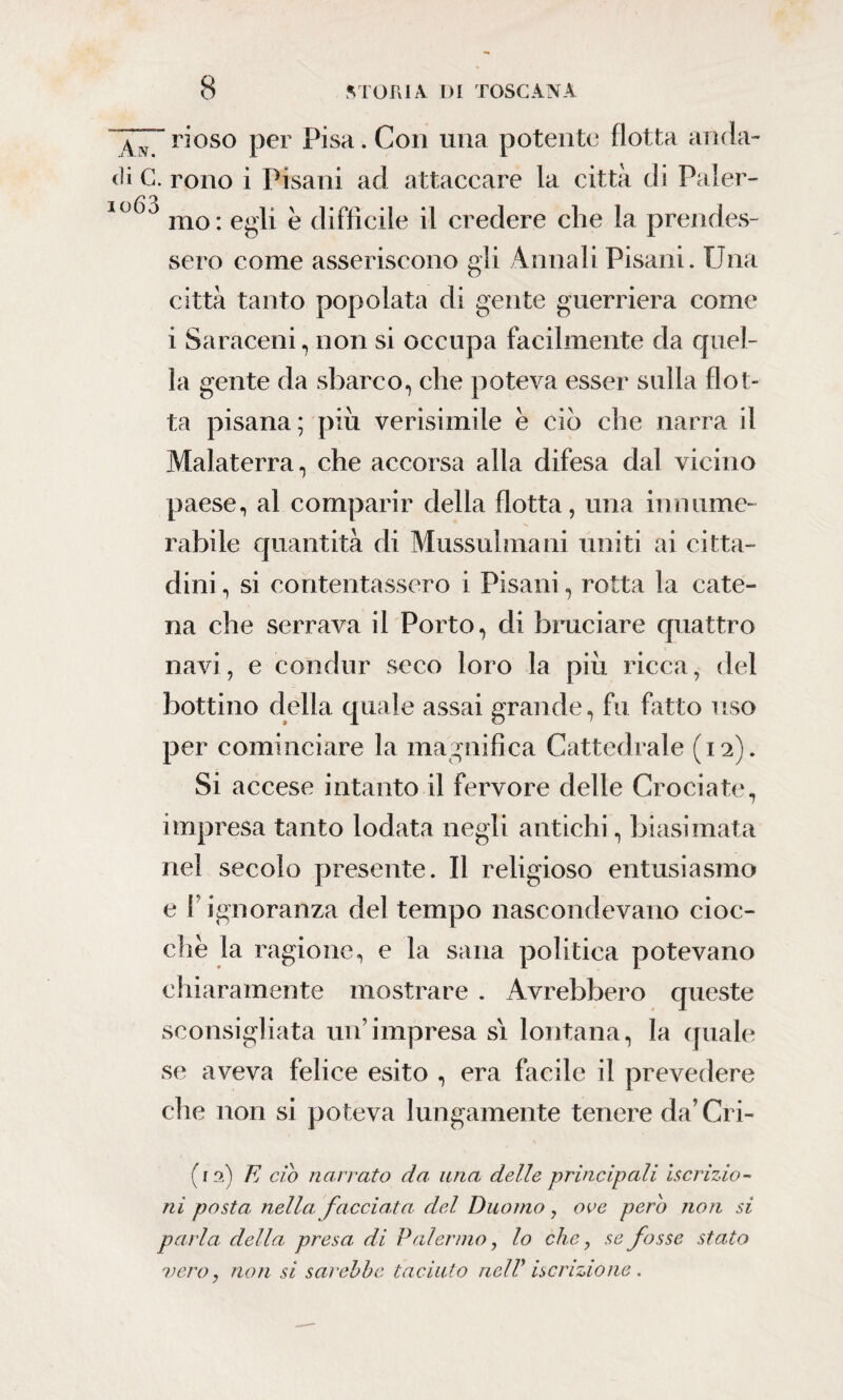 T7” r*oso per Pisa. Con una potente {lotta anda¬ ri C. rono i Pisani ad attaccare la città di Paler- 10)0 mo: egli è difficile il credere che la prendes¬ sero come asseriscono gli Annali Pisani. Una città tanto popolata di gente guerriera come i Saraceni, non si occupa facilmente da quel¬ la gente da sbarco, che poteva esser sulla flot¬ ta pisana; piu verisimile è ciò che narra il Malaterra, che accorsa alla difesa dal vicino paese, al comparir della flotta, una in nume¬ rabile quantità di Mussulmani uniti ai citta¬ dini , si contentassero i Pisani, rotta la cate¬ na che serrava il Porto, di bruciare quattro navi, e condur seco loro la piu ricca, del bottino della quale assai grande, fu fatto uso per cominciare la magnifica Cattedrale (12). Si accese intanto il fervore delle Crociate, impresa tanto lodata negli antichi, biasimata nel secolo presente. Il religioso entusiasmo e f ignoranza del tempo nascondevano cioc¬ che la ragione, e la sana politica potevano chiaramente mostrare . Avrebbero queste sconsigliata un’impresa sì lontana, la quale se aveva felice esito , era facile il prevedere che non si poteva lungamente tenere da’Cri- (12) E ciò narrato da una delle principali iscrizio¬ ni posta nella facciata del Duomo, ove pero non si parla, della presa di Palermo, lo che, se fosse stato vero, non si sarebbe taciuto nell' iscrizione .