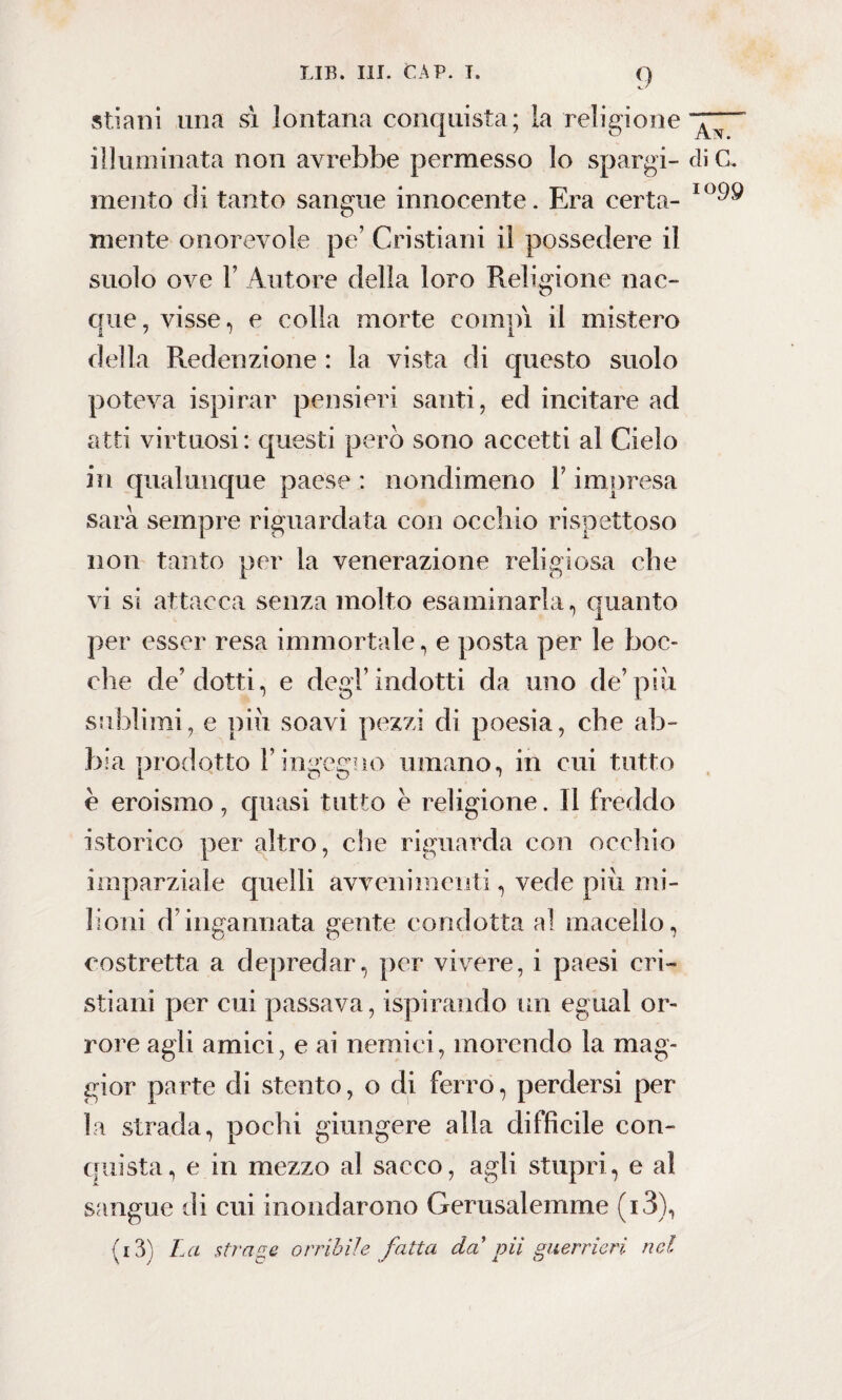 stiani una sì lontana conquista; la religione illuminata non avrebbe permesso lo spargi¬ mento di tanto sangue innocente. Era certa¬ mente onorevole pe’ Cristiani il possedere il suolo ove F Autore della loro Religione nac¬ que, visse, e colla morte compì il mistero della Redenzione : la vista di questo suolo poteva ispirar pensieri santi, ed incitare ad atti virtuosi: questi però sono accetti al Cielo in qualunque paese : nondimeno Y impresa sarà sempre riguardata con occhio rispettoso non tanto per la venerazione religiosa che vi si attacca senza molto esaminarla, quanto per esser resa immortale, e posta per le boc¬ che de’dotti, e degl’indotti da uno de7più sublimi, e più soavi pezzi di poesia, che ab¬ bia prodotto l’ingegno umano, in cui tutto è eroismo, quasi tutto è religione. 11 freddo isterico per altro, che riguarda con occhio imparziale quelli avvenimenti, vede più mi¬ lioni d’ingannata gente condotta al macello, costretta a depredar, per vivere, i paesi cri¬ stiani per cui passava, ispirando un egual or¬ rore agli amici, e ai nemici, morendo la mag¬ gior parte di stento, o di ferro, perdersi per la strada, pochi giungere alla difficile con¬ quista, e in mezzo al sacco, agli stupri, e al sangue di cui inondarono Gerusalemme (i3), (i3) La strage orribile fatta da' vii guerrieri nel An. di C. IG99