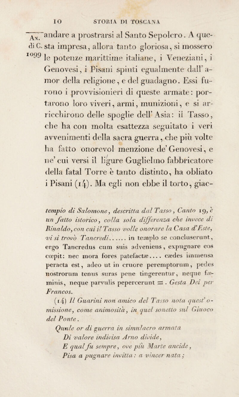 andare a prostrarsi al Santo Sepolcro. A que¬ gli C. sta impresa, allora tanto gloriosa, si mossero io^ le potenze marittime italiane, i Veneziani, i Genovesi, i Pisani spinti egualmente dall a~ mor della religione, e del guadagno. Essi fu¬ rono i provvisionieri di queste armate: por¬ tarono loro viveri, armi, munizioni, e si ar¬ ricchirono delle spoglie dell’Asia: il Tasso, che ha con molta esattezza seguitato i veri avvenimenti della sacra guerra, che piu volte ha fatto onore voi menzione de’Genovesi, e ne’cui versi il ligure Guglielmo fabbricatore della fatai Torre è tanto distinto, ha obliato i Pisani (4). Ma egli non ebbe il torto, giac- tempio di Salomone, descritta dal Tasso, Canto ig, e un fatto isterico, colla sola differenza che invece di Rinaldo, con cui il Tasso volle onorare la Casa d'Este, ansi trovo Tancredi.in tempio se conci user unt, ergo Tancredus cum suis adveniens, expugnare eos coepit: nec inora fores pateiactae.... caedes immensa peracta est, adeo ut in cruore perernptorum , pedes nostrorum tenus suras pene tingerentur, neque fu¬ mili is , neque parvulis pepercerunt zz . Gesta Dei pei Francos. (li) Il Guarirà non amico del Tasso nota quest' o- missione, come animo sita, in quel sonetto sul Giuoco del Ponte. Quale or di guerra in simulacro armata Di valore indivisa Arno dividey E qual fu sempre, ove più Marte ancide, Pisa a pugnare invitta : a vincer nata;