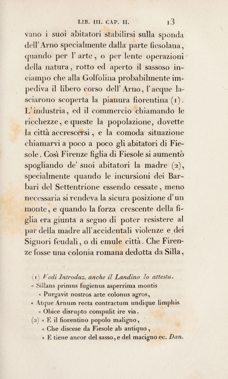 vano i suoi abitatori stabilirsi sulla sponda dell’Arno specialmente dalla parte fiesolana, quando per T arte , o per lente operazioni della natura, rotto ed aperto il sassoso in- ciampo che alla Golfolina probabilmente im¬ pediva il libero corso dell’Arno, Tacque la¬ sciarono scoperta la pianura fiorentina (i). L’industria, ed il commercio chiamando le ricchezze, e queste la popolazione, dovette la città accrescersi, e la comoda situazione chiamarvi a poco a poco gli abitatori di Fie¬ sole . Cosi Firenze figlia di Fiesole si aumentò spogliando de’ suoi abitatori la madre (2), specialmente quando le incursioni dei Bar¬ bari del Settentrione essendo cessate, meno necessaria si rendeva la sicura posizione d’un monte, e quando la forza crescente della fi¬ glia era giunta a segno di poter resistere al par della madre all’accidentali violenze e dei Signori feudali, o di emule città. Che Firen¬ ze fosse una colonia romana dedotta da Siila, (1) Vedi, Introduz. anche il Landino lo attesta. -*« Sillans primus fugienus asperrima montis « Purgavit nostros arte colonus agros, * Atque Arnum recta contractum undique limphis « Obice disrupto compulit ire via. (2) « E il fiorentino popolo maligno, « Che discese da Fiesole ab antiquo, « E tiene ancor del sasso,e del macigno ec. Dan.