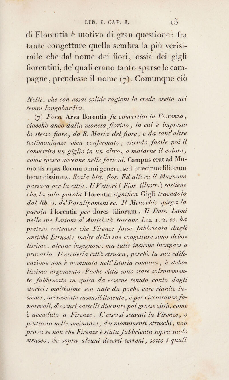 di Florentia. è motivo di gran questione: fra tante congetture quella sembra la più verisi¬ mile che dal nome dei fiori, ossia dei gigli fiorentini, de’ quali erano tanto sparse le cam¬ pagne, prendesse il nome (7). Comunque ciò Nelli, che con assai solide ragioni lo crede eretto nei tempi longobardici. (7) Forse Arva florentia fu convertito in Fiorenza, ciocche anco dalla moneta fiorino, in cui e impresso lo stesso fiore, da S. Maria del fiore, e da tand altre testimonianze uien confermato, essendo facile poi il convertire un giglio in un altro, o mutarne il colore, come spesso avvenne nelle fazioni. Campus erat ad Mu- nionis ripas fiorimi ornili genere, sed praicipue iiliorum fecundissimus. Scala hist. flor. Ed allora, il Magnane passava per la citta. Il Vettori ( Fior, illustr. ) sostiene che. la sola parola Florentia significa Gigli traendolo dal lib. 2. de’Paralipomeni ec. Il Menochio spiega la parola Florentia per flores Iiliorum . Il Doti. Lami nelle sue Lezioni d Antichità toscane Lez. 1. 2. ec. ha preteso sostenere che Firenze fosse fabbricata dagli antichi Etrusci: molte delle sue congetture sono debo¬ lissime, alcune ingegnose, ma tutte insieme incapaci a. provarlo . Il crederla, citta etrusco., perche la sua edifi¬ cazione non e nominata nell’ istoria romana, e debo¬ lissimo argomento. Poche citta sono state solennemen¬ te fabbricate in guisa da esserne tenuto conto dagli storici: moltissime son nate da poche case riunite in¬ sieme , accresciute insensibilmente, e per circostanze fa¬ vorevoli, d’oscuri castelli divenute poi grosse citta, come è accaduto a Firenze. L’essersi scavati in Firenze, o piuttosto nelle 'vicinanze., dei monumenti etruschi, non prova se non che Firenze e stata fabbricatei sopra suolo etrusco. Se sopra alcuni deserti terreni, sotto i quali