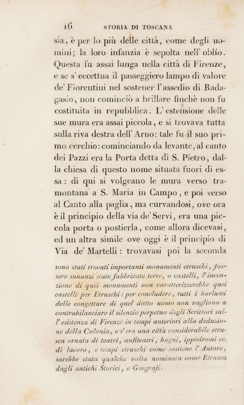 l() sia, è per lo più delle città, come degli uo¬ mini; la loro infanzia è sepolta nell’oblio. Questa fu assai lunga nella città di Firenze, e se s’ eccettua il passeggierò lampo di valore de' Fiorentini nei sostener V assedio di Rada- gasio, non cominciò a brillare finche non fu costituita in repubblica. L’estensione delle sue mura era assai piccola, e si trovava tutta sulla riva destra dell’ Arno: tale fu il suo pri¬ mo cerchio: cominciando da levante, al canto dei Pazzi era la Porta detta di S. Pietro, dal¬ la chiesa di questo nome situata fuori di es¬ sa : di qui si volgeano le mura verso tra¬ montana a S. Maria in Campo , e poi verso ai Canto alla paglia, ma curvandosi, ove ora è il principio della via de Servi, era una pic¬ cola porta o postierla, come allora dicevasi, ed un altra simile ove oggi e il principio di Via de’ Martelli : trovavasi poi la seconda sono stati trovati importanti monumenti etruschi, fos¬ sero innanzi siate fabbricate terre, o castelli , F inven¬ zione di quei monumenti non caratterizzerebbe quei castelli per Etruschi : per concludere, tutti i barlumi delle congetture di quel dotto uomo non vaglio no a contrabilanciare' il silenzio perpetuo degli Scrittori sul- F esistenza di Firenze in tempi anteriori alla deduzio¬ ne della Colonia, e s*era una citta considerabile etni¬ sca ornata di teatri, anfiteatri, bagni, ippodromi ec, di lavoro , e tempi etruschi come sostiene V Autore, sarebbe stata qualche volta nominata come Etnisca dagli antichi Storici, e Geografi.