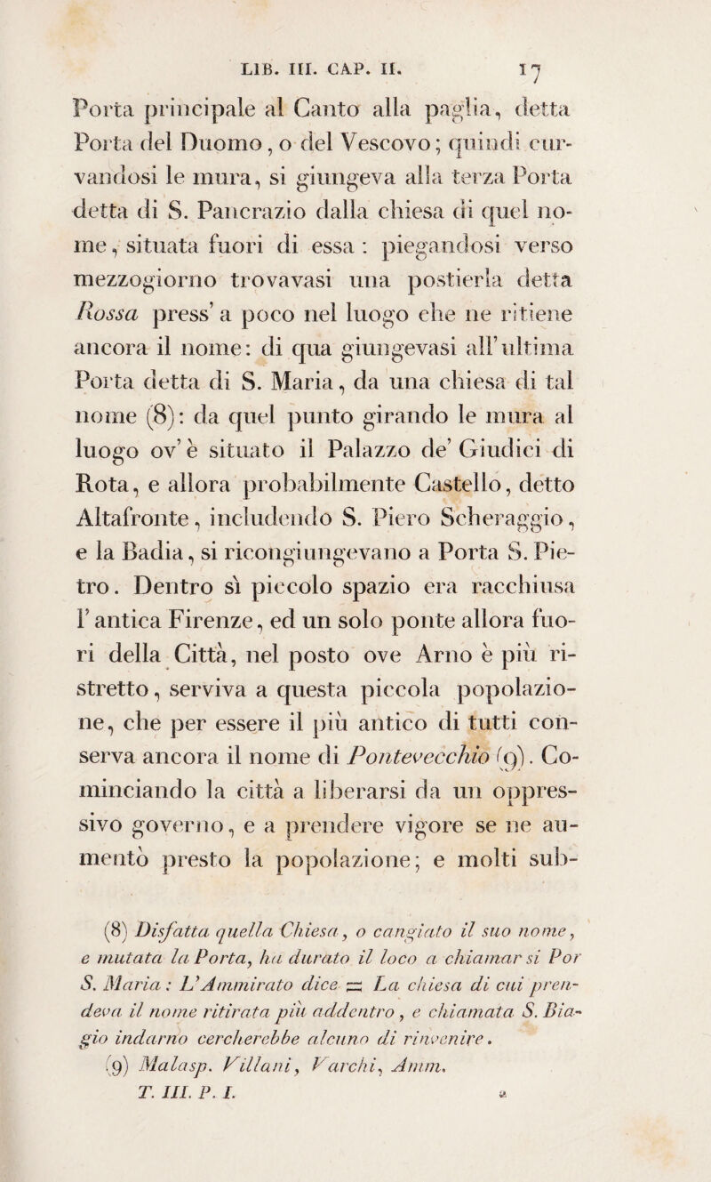 I7 Porta principale al Canto alla paglia,, detta Porta del Duomo, o del Vescovo; quindi cur¬ vandosi le mura, si giungeva alla terza Porta detta di S. Pancrazio dalla chiesa di quel no¬ me , situata fuori di essa : piegandosi verso mezzogiorno trova vasi una postierla detta Pwssa press’ a poco nel luogo che ne ritiene ancora il nome: di cjua giungeva si all’ultima Porta detta di S. Maria, da una chiesa di tal nome (8): da quel punto girando le mura al luogo ov’ è situato il Palazzo de’ Giudici di Rota, e allora probabilmente Castello, detto Àltafronte, includendo S. Piero Scheraggio, e la Badia, si ricongiungevano a Porta S. Pie¬ tro. Dentro sì piccolo spazio era racchiusa F antica Firenze, ed un solo ponte allora fuo¬ ri della Città, nel posto ove Arno è più ri¬ stretto , serviva a questa piccola popolazio¬ ne, che per essere il più antico di tutti con¬ serva ancora il nome di Pontevecchio (9). Co¬ minciando la città a liberarsi da un oppres¬ sivo governo, e a prendere vigore se ne au¬ mento presto la popolazione; e molti sub- (8) Disfatta quella Chiesa, o cangiato il suo nome, e mutata la Porta, ha durato il loco a chiamar si Por S. Maria: LiAmmirato dice ~ La chiesa di cui pren¬ deva il nome ritirata piu addentro , e chiamata S. Bia¬ gio indarno cercherebbe ala ino di rinvenire. (9) Malasp. VUlani, Varchi, Animi, T. III. P. I. a