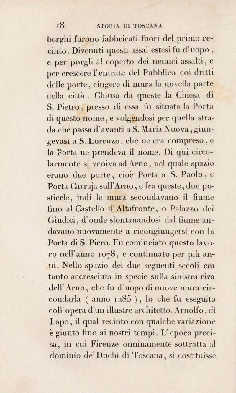 borghi furono fabbricati fuori del primo re¬ cinto. Divenuti questi assai estesi fu d’uopo , e per porgli al coperto dei nemici assalti, e per crescere 1 entrate del Pubblico coi dritti delle porte, cingere di mura la novella parte della città . Chiusa da queste la Chiesa di S. Pietro, presso di essa fu situata la Porta di questo nome, e volgendosi per quella stra¬ da che passa d’avanti a S. Maria Nuova, giun- gevasi a S. Lorenzo, che ne era compreso, e la Porta ne prendeva il nome. Di qui circo¬ larmente si veniva ad Arno, nel quale spazio erano due porte, cioè Porta a S. Paolo, e Porta Carraja sull’Arno, e fra queste, due po¬ stierle, indi le mura secondavano il fiume fino al Castello d’Altafronte, o Palazzo dei Giudici, d onde slontanandosi dal fiume an¬ davano nuovamente a ricongiungersi con la Porta di S. Piero. Fu cominciato questo lavo¬ ro nell’anno 1078, e continuato per più an¬ ni. Nello spazio dei due seguenti secoli era tanto accresciuta in specie sulla sinistra riva dell’Arno, che fu d’uopo di nuove mura cir¬ condarla f anno 1 a85 ), lo che fu eseguito coll’ opera d uri illustre architetto, Arnolfo, di Lapo, il qual recinto con qualche variazione è giunto fino ai nostri tempi. L epoca preci¬ sa, in cui Firenze onninamente sottratta al dominio de’ Duchi di Toscana, si costituisse