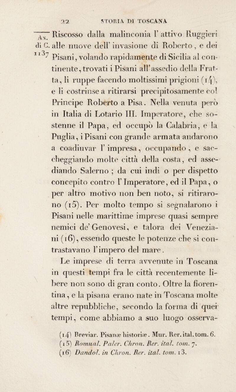 Riscosso dalla malinconia Y attivo Ruggieri di G. alle nuove dell’ invasione di Roberto , e dei J 1 ^ Pisani, volando rapidamente di Sicilia al con¬ tinente, trovati i Pisani all’assedio della Frat¬ ta, li ruppe facendo moltissimi prigioni (i/p, e li costrinse a ritirarsi precipitosamente col Principe Roberto a Pisa. Nella venuta pero in Italia di Lotario III. Imperatore, che so¬ stenne il Papa, ed occupò la Calabria, e la Puglia, iPisani con grande armata andarono a coadiuvar l’impresa, occupando , e sac¬ cheggiando molte città della costa, ed asse¬ diando Salerno ; da cui indi o per dispetto concepito contro l’Imperatore, ed il Papa, o per altro motivo non ben noto, si ritiraro¬ no (i5). Per molto tempo si segnalarono i Pisani nelle marittime imprese quasi sempre nemici de’Genovesi, e talora dei Venezia¬ ni (16), essendo queste le potenze che si con¬ trastavano l’impero del mare. Le imprese di terra avvenute in Toscana in questi tempi fra le città recentemente li¬ bere non sono di gran conto. Oltre la fioren¬ tina, e la pisana erano nate in Toscana molte altre repubbliche, secondo la forma di quei tempi, come abbiamo a suo luogo osserva- (i4) Breviar. Pisan ae hi stori ae. Mur. Rer. ital.tom. 6. ( i 5) Romual. Paler. Chron. Rer. ital. torri. ].