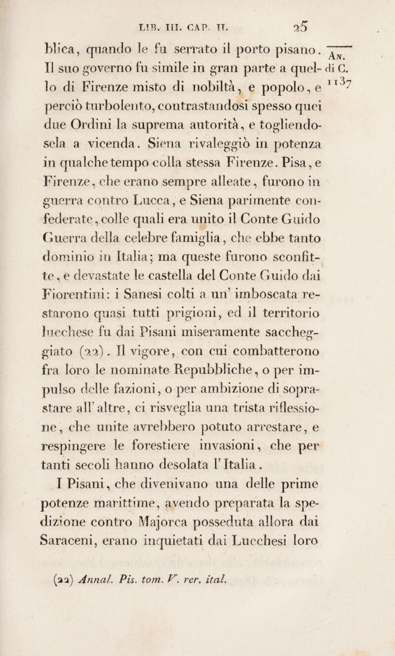 hliea, quando le fu serrato il porto pisano. Il suo governo fu simile in gran parte a quel- di G. lo di Firenze misto di nobiltà, e popolo, e 11 perciò turbolento, contrastandosi spesso quei due Ordini la suprema autorità, e togliendo¬ sela a vicenda. Siena rivaleggiò in potenza in qualche tempo colla stessa Firenze. Pisa, e Firenze, che erano sempre alleate, furono in guerra contro Lucca, e Siena parimente con¬ federate , colle quali era unito il Conte Guido Guerra della celebre famiglia, che ebbe tanto dominio in Italia; ma queste furono sconfit¬ te , e devastate le castella del Conte Guido dai Fiorentini : i Sanesi colti a un’ imboscata re¬ starono quasi tutti prigioni, ed il territorio lucchese fu dai Pisani miseramente sacche^- giato (22). Il vigore, con cui combatterono fra loro le nominato Repubbliche, o per im¬ pulso delle fazioni, o per ambizione di sopra» stare all’ altre, ci risveglia una trista riflessio¬ ne, che unite avrebbero potuto arrestare, e respingere le forestiere invasioni, che per tanti secoli hanno desolata Y Italia. I Pisani, che divenivano una delle prime potenze marittime, avendo preparata la spe¬ dizione contro Majorca posseduta allora dai Saraceni, erano inquietati dai Lucchesi loro (22) Armai. Pis. toni ver. itaL