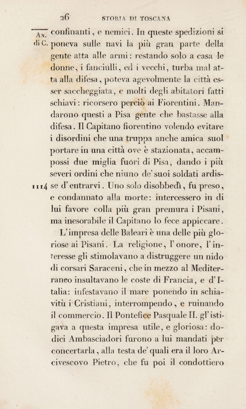 ^6 confinanti, e nemici. In queste spedizioni si <li C. poneva sulle navi la più gran parte della .«ente atta alle armi : restando solo a casa le Q donne, i fanciulli, ed i vecchi, turba mal at¬ ta alla difesa , poteva agevolmente la città es¬ ser saccheggiata, e molti degli abitatori fatti schiavi: ricorsero perciò ai Fiorentini. Man¬ darono questi a Pisa gente che bastasse alla difesa. Il Capitano fiorentino volendo evitare i disordini che una truppa anche amica suol portare in una città ove e stazionata, accani- possi due miglia fuori di Pisa, dando i più severi ordini che ninno de’ suoi soldati ardis- ni4 se d’entrarvi. Uno solo disobbedi, fu preso, e condannato alla morte: intercessero in di lui favore colla più gran premura i Pisani, ma inesorabile il Capitano lo fece appiccare. L’impresa delle Baleari è una delle più glo¬ riose ai Pisani. La religione, l’onore, l’in¬ teresse gli stimolavano a distruggere un nido di corsari Saraceni, che in mezzo al Mediter¬ raneo insultavano le coste di Francia, e d’I¬ talia: infestavano il mare ponendo in schia¬ vitù i Cristiani, interrompendo, e minando il commercio. Il Pontefice Pasquale II. gl’isti¬ gava a questa impresa utile, e gloriosa: do¬ dici Ambasciadori furono a lui mandati pfer concertarla, alla testa de’ quali era il loro Ar¬ civescovo Pietro, che fu poi il condottiero