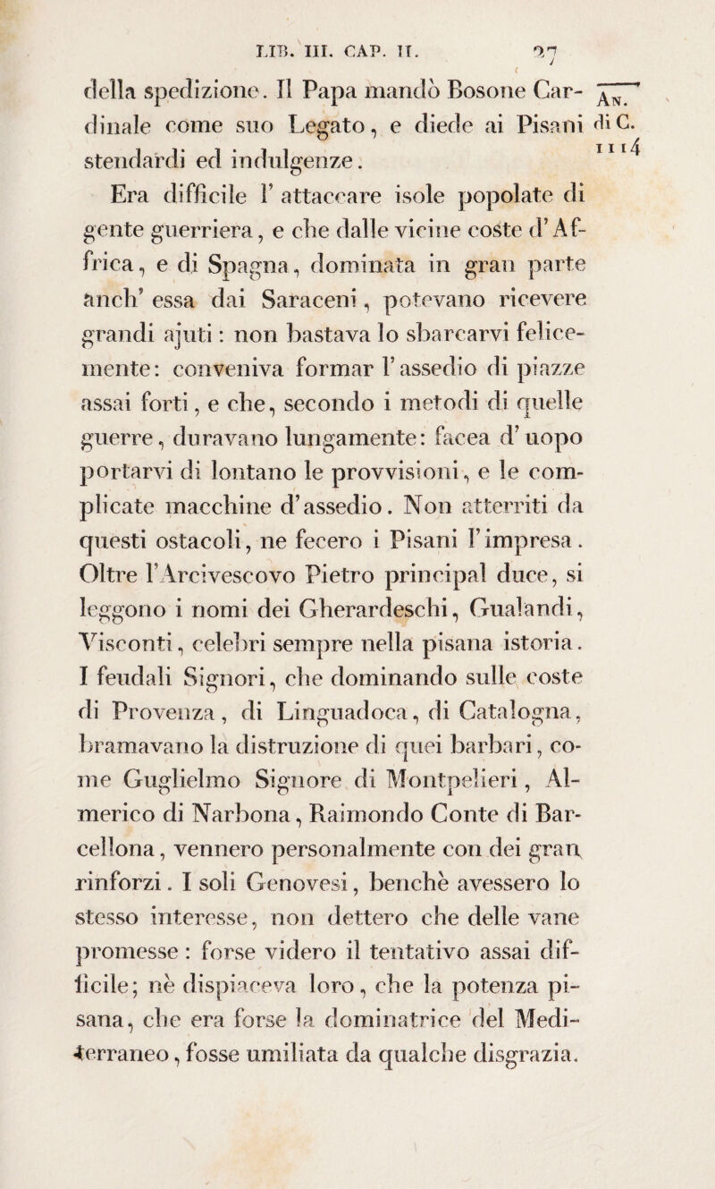 *7 della spedizione. Il Papa mandò Rosone Car- dinaie come suo Legato, e diede ai Pisani diC. stendardi ed indulgenze. TII/ Era difficile F attaccare isole popolate di gente guerriera, e clic dalle vicine coste (F Af¬ frica , e di Spagna, dominata in gran parte ctnelf essa dai Saraceni, potevano ricevere grandi aiuti : non bastava lo sbarcarvi felice¬ mente: conveniva formar l’assedio di piazze assai forti, e che, secondo i metodi di quelle guerre, duravano lungamente: Iacea d’uopo portarvi di lontano le provvisioni, e le com¬ plicate macchine d’assedio. Non atterriti da questi ostacoli, ne fecero i Pisani F impresa. Oltre l’Arcivescovo Pietro principal duce , si leggono i nomi dei Gherardeschi, Gualandi, Visconti, celebri sempre nella pisana istoria. I feudali Signori, che dominando sulle coste di Provenza, di Linguadoca, di Catalogna, bramavano la distruzione di quei barbari, co¬ me Guglielmo Signore di Montpelieri, Al¬ merico di Narbona, Raimondo Conte di Bar¬ cellona , vennero personalmente con dei gran, rinforzi. I soli Genovesi, benché avessero lo stesso interesse, non dettero che delle vane promesse : forse videro il tentativo assai dif¬ ficile; nè dispiaceva loro, che la potenza pi¬ sana, che era forse la dominatrice del Medi- terraneo , fosse umiliata da qualche disgrazia.